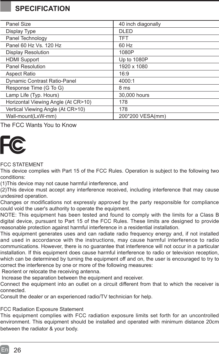 26En  Panel Size 40 inch diagonally Display Type DLEDPanel Technology  TFTPanel 60 Hz Vs. 120 Hz 60 HzDisplay Resolution  1080PHDMI Support Up to 1080PPanel Resolution  1920 x 1080Aspect Ratio 16:9Dynamic Contrast Ratio-Panel 4000:1Response Time (G To G) 8 msLamp Life (Typ. Hours) 30,000 hoursHorizontal Viewing Angle (At CR>10) 178Vertical Viewing Angle (At CR>10) 178Wall-mount(LxW-mm) 200*200 VESA(mm)The FCC Wants You to KnowFCC STATEMENTThis device complies with Part 15 of the FCC Rules. Operation is subject to the following two conditions:(1)This device may not cause harmful interference, and(2)This device must accept any interference received, including interference that may cause undesired operation. Changes or modifications not expressly approved by the party responsible for compliance could void the user's authority to operate the equipment.NOTE: This equipment has been tested and found to comply with the limits for a Class B digital device, pursuant to Part 15 of the FCC Rules. These limits are designed to provide reasonable protection against harmful interference in a residential installation.This equipment generates uses and can radiate radio frequency energy and, if not installed and used in accordance with the instructions, may cause harmful interference to radio communications. However, there is no guarantee that interference will not occur in a particular installation. If this equipment does cause harmful interference to radio or television reception, which can be determined by turning the equipment off and on, the user is encouraged to try to correct the interference by one or more of the following measures: Reorient or relocate the receiving antenna. Increase the separation between the equipment and receiver.Connect the equipment into an outlet on a circuit different from that to which the receiver is connected.Consult the dealer or an experienced radio/TV technician for help.FCC Radiation Exposure StatementThis equipment complies with FCC radiation exposure limits set forth for an uncontrolled environment. This equipment should be installed and operated with minimum distance 20cm between the radiator &amp; your body.SPECIFICATION