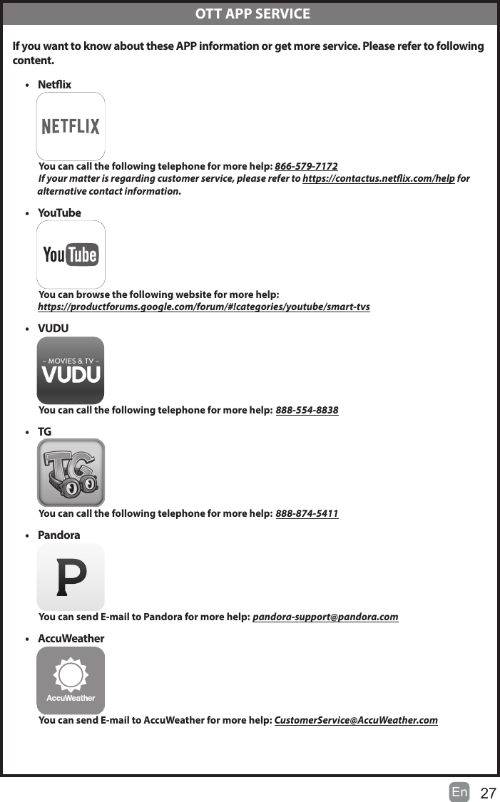 27En    OTT APP SERVICE If you want to know about these APP information or get more service. Please refer to following content.&bull;  Netix          You can call the following telephone for more help: 866-579-7172         If your matter is regarding customer service, please refer to https://contactus.netix.com/help for               alternative contact information.&bull;  YouTube          You can browse the following website for more help:         https://productforums.google.com/forum/#!categories/youtube/smart-tvs&bull;  VUDU          You can call the following telephone for more help: 888-554-8838&bull;  TG          You can call the following telephone for more help: 888-874-5411&bull;  Pandora          You can send E-mail to Pandora for more help: pandora-support@pandora.com&bull;  AccuWeather          You can send E-mail to AccuWeather for more help: CustomerService@AccuWeather.com