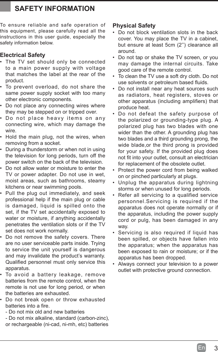 3En  To ensure reliable and safe operation of this equipment, please carefully read all the instructions in this user guide, especially the safety information below.Electrical Safety &bull;  The TV set should only be connected to a main power supply with voltage that matches the label at the rear of the product.&bull;  To prevent overload, do not share the same power supply socket with too many other electronic components.&bull;  Do not place any connecting wires where they may be stepped on or tripped over.&bull;  Do not place heavy items on any connecting wire, which may damage the wire.&bull;  Hold the main plug, not the wires, when removing from a socket.&bull;  During a thunderstorm or when not in using the television for long periods, turn off the power switch on the back of the television.&bull;  Do not allow water or moisture to enter the TV or power adapter. Do not use in wet, moist areas, such as bathrooms, steamy kitchens or near swimming pools.&bull;  Pull the plug out immediately, and seek professional help if the main plug or cable is damaged, liquid is spilled onto the set, if the TV set accidentally exposed to water or moisture, if anything accidentally penetrates the ventilation slots or if the TV set does not work normally.&bull;  Do not remove the safety covers. There are no user serviceable parts inside. Trying to service the unit yourself is dangerous and may invalidate the product&rsquo;s warranty. Qualied personnel must only service this apparatus.&bull;  To avoid a battery leakage, remove batteries from the remote control, when the remote is not use for long period, or when the batteries are exhausted.&bull;  Do not break open or throw exhausted batteries into a re.Physical Safety &bull;  Do not block ventilation slots in the back cover. You may place the TV in a cabinet, but ensure at least 5cm (2&rsquo;&rsquo;) clearance all around.&bull;  Do not tap or shake the TV screen, or you may damage the internal circuits. Take good care of the remote control.&bull;  To clean the TV use a soft dry cloth. Do not use solvents or petroleum based uids.&bull;  Do not install near any heat sources such as radiators, heat registers, stoves or other apparatus (including ampliers) that produce heat.&bull;  Do not defeat the safety purpose of the polarized or grounding-type plug. A polarized plug has two blades with one wider than the other. A grounding plug has two blades and a third grounding prong, the wide blade,or the third prong is provided for your safety. If the provided plug does not t into your outlet, consult an electrician for replacement of the obsolete outlet. &bull;  Protect the power cord from being walked on or pinched particularly at plugs. &bull;  Unplug the apparatus during lightning storms or when unused for long periods.&bull;  Refer all servicing to a qualified service personnel.Servicing is required if the apparatus does not operate normally or if the apparatus, including the power supply cord or pulg, has been damaged in any way.&bull;  Servicing is also required if liquid has been spilled, or objects have fallen into the apparatus; when the apparatus has been exposed to rain or moisture; or if the apparatus has been dropped.&bull;  Always connect your television to a power outlet with protective ground connection. SAFETY INFORMATION- Do not mix old and new batteries- Do not mix alkaline, standard (carbon-zinc),or rechargeable (ni-cad, ni-mh, etc) batteries 