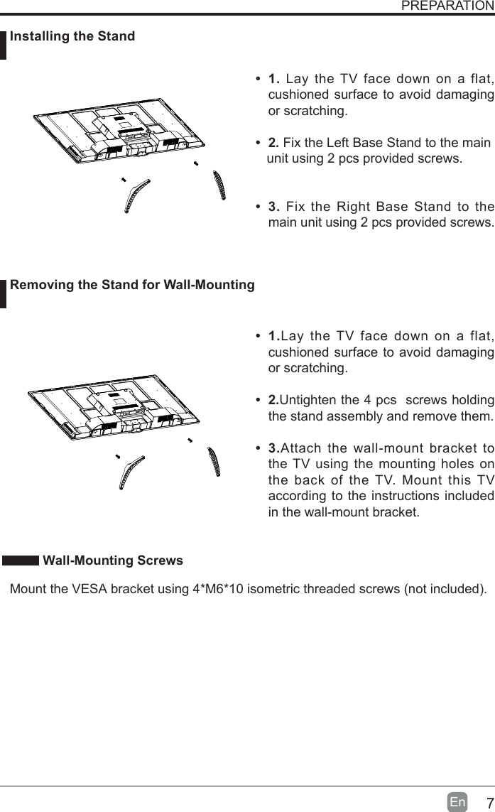 7En  PREPARATION&bull; 1. Lay the TV face down on a flat, cushioned surface to avoid damaging or scratching.     &bull; 2. Fix the Left Base Stand to the main   unit using 2 pcs provided screws.&bull; 3. Fix the Right Base Stand to the main unit using 2 pcs provided screws.&bull;  1.Lay the TV face down on a flat, cushioned surface to avoid damaging or scratching.&bull;  2.Untighten the 4 pcs  screws holding the stand assembly and remove them.    &bull;  3.Attach the wall-mount bracket to the TV using the mounting holes on the back of the TV. Mount this TV according to the instructions included in the wall-mount bracket.  Installing the Stand Removing the Stand for Wall-Mounting Wall-Mounting Screws  Mount the VESA bracket using 4*M6*10 isometric threaded screws (not included).   