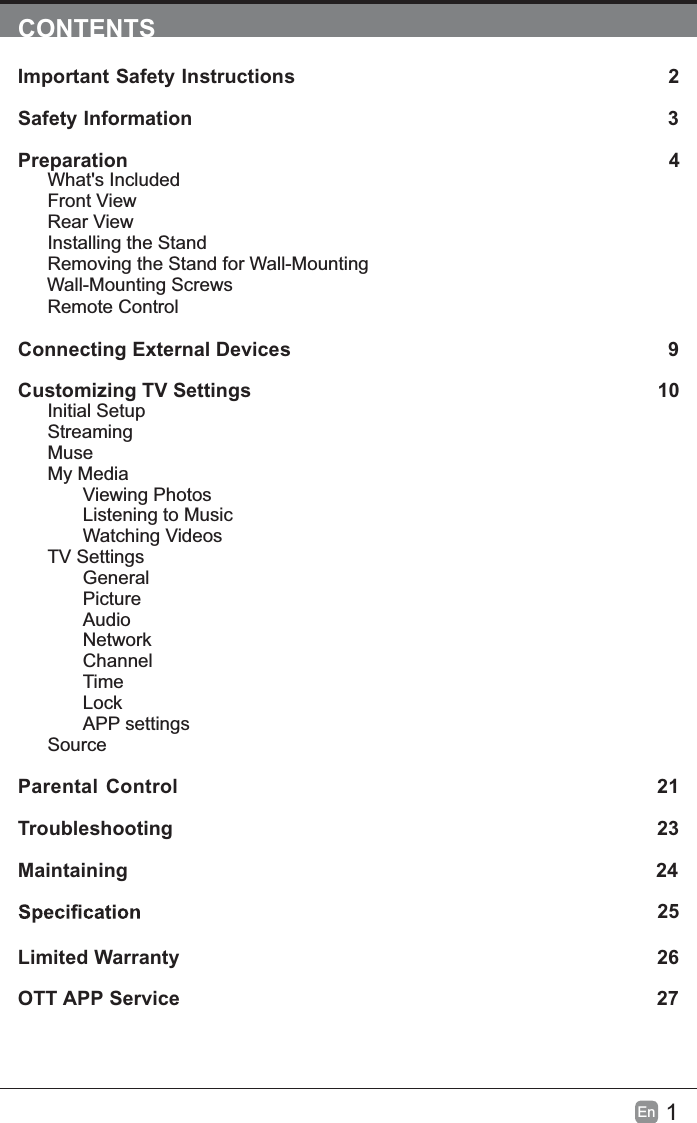 1EnCONTENTSImportant Safety Instructions 2Safety Information 3Preparation 4What's IncludedFront ViewRear ViewInstalling the StandRemoving the Stand for Wall-MountingWall-Mounting ScrewsRemote ControlConnecting External Devices  9Customizing TV Settings 10Initial SetupStreamingMuseMy MediaViewing PhotosListening to MusicWatching VideosTV SettingsGeneralPictureAudioNetworkChannelTimeLockAPP settingsSourceParental Control 21Troubleshooting 23Maintaining                                                                                                24             25Limited Warranty 26OTT APP Service 27