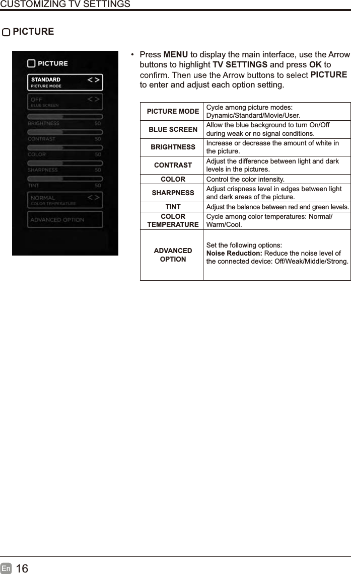 16EnCUSTOMIZING TV SETTINGS PICTURE&bull; Press MENU to display the main interface, use the Arrowbuttons to highlight TV SETTINGS and press OK to PICTUREto enter and adjust each option setting.PICTURE MODE Cycle among picture modes:Dynamic/Standard/Movie/User.BLUE SCREEN Allow the blue background to turn On/Offduring weak or no signal conditions.BRIGHTNESS Increase or decrease the amount of white in the picture.CONTRAST Adjust the difference between light and dark levels in the pictures.COLOR Control the color intensity.SHARPNESS Adjust crispness level in edges between light and dark areas of the picture.TINT Adjust the balance between red and green levels.COLORTEMPERATURECycle among color temperatures: Normal/Warm/Cool.ADVANCEDOPTIONSet the following options:Noise Reduction: Reduce the noise level of the connected device: Off/Weak/Middle/Strong.STANDARD