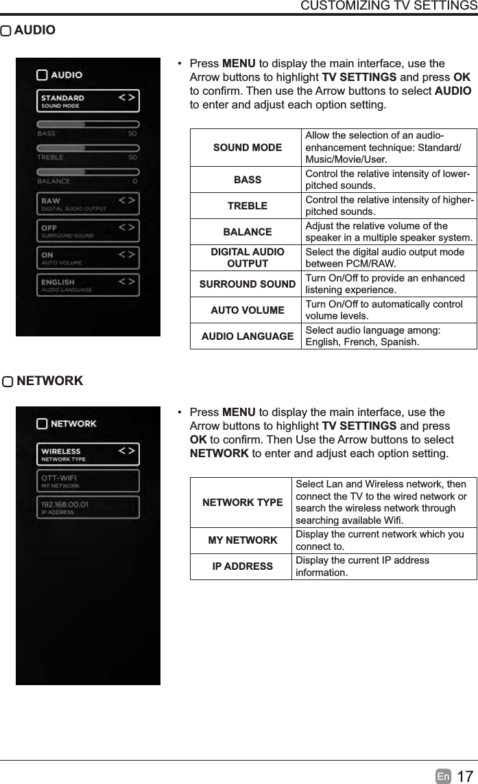 17EnCUSTOMIZING TV SETTINGS AUDIO&bull; Press MENU to display the main interface, use the Arrow buttons to highlight TV SETTINGS and press OKWRFRQ&iquest;UP7KHQXVHWKH$UURZEXWWRQVWRVHOHFWAUDIOto enter and adjust each option setting. SOUND MODEAllow the selection of an audio-HQKDQFHPHQWWHFKQLTXH6WDQGDUGMusic/Movie/User.BASS Control the relative intensity of lower-pitched sounds.TREBLE Control the relative intensity of higher-pitched sounds.BALANCE Adjust the relative volume of the speaker in a multiple speaker system.DIGITAL AUDIO OUTPUTSelect the digital audio output mode between PCM/RAW.SURROUND SOUND Turn On/Off to provide an enhanced listening experience.AUTO VOLUME Turn On/Off to automatically control volume levels.AUDIO LANGUAGE Select audio language among: English, French, Spanish. NETWORK&bull; Press MENU to display the main interface, use the Arrow buttons to highlight TV SETTINGS and press OKWRFRQ&iquest;UP7KHQ8VHWKH$UURZEXWWRQVWRVHOHFWNETWORK to enter and adjust each option setting. NETWORK TYPESelect Lan and Wireless network, then connect the TV to the wired network or search the wireless network through VHDUFKLQJDYDLODEOH:L&iquest;MY NETWORK Display the current network which you connect to.IP ADDRESS Display the current IP address information.
