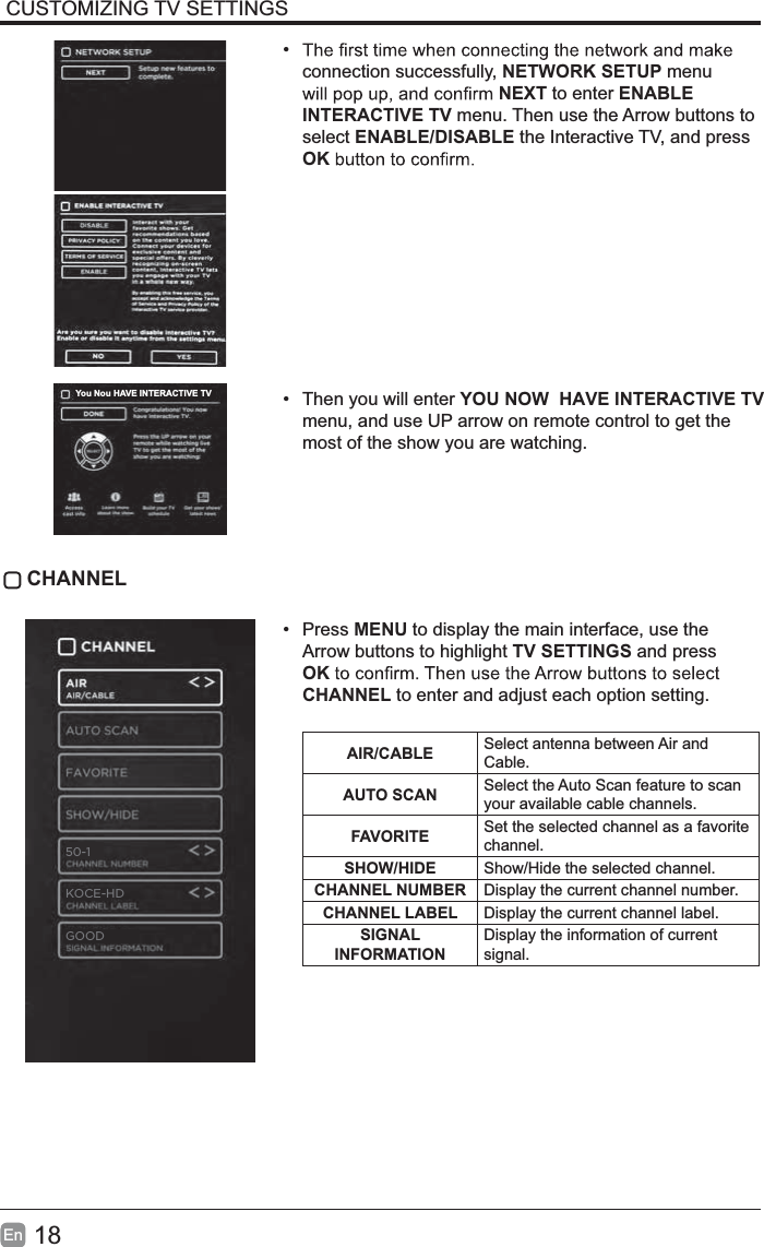 18EnCUSTOMIZING TV SETTINGS&bull;connection successfully, NETWORK SETUP menu NEXT to enter ENABLEINTERACTIVE TV menu. Then use the Arrow buttons to select ENABLE/DISABLE the Interactive TV, and press OK&bull; Then you will enter YOU NOW  HAVE INTERACTIVE TVmenu, and use UP arrow on remote control to get the most of the show you are watching. CHANNEL&bull; Press MENU to display the main interface, use the Arrow buttons to highlight TV SETTINGS and press OKCHANNEL to enter and adjust each option setting. AIR/CABLE Select antenna between Air and Cable.AUTO SCAN Select the Auto Scan feature to scan your available cable channels.FAVORITE Set the selected channel as a favorite channel.SHOW/HIDE Show/Hide the selected channel.CHANNEL NUMBER Display the current channel number.CHANNEL LABEL Display the current channel label.SIGNALINFORMATIONDisplay the information of current signal.You Nou HAVE INTERACTIVE TVGOOD50-1KOCE-HD