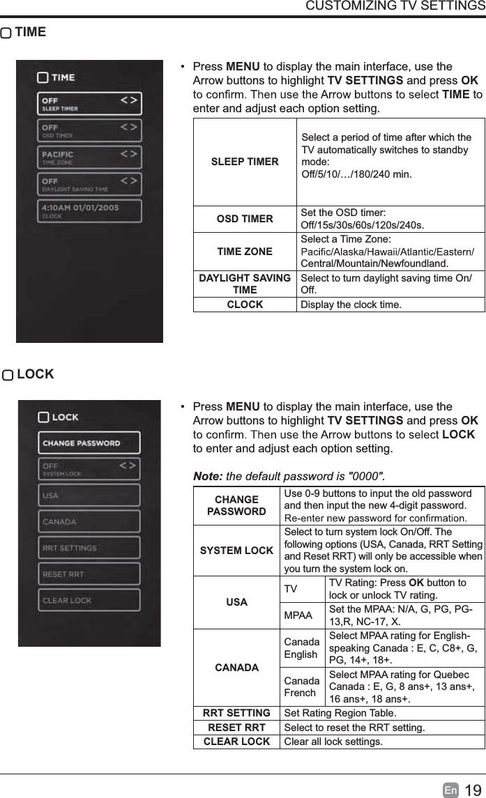 19EnCUSTOMIZING TV SETTINGS TIME&bull; Press MENU to display the main interface, use the Arrow buttons to highlight TV SETTINGS and press OKTIME to enter and adjust each option setting.SLEEP TIMERSelect a period of time after which the TV automatically switches to standby mode:Off/5/10/&hellip;/180/240 min. OSD TIMER Set the OSD timer: Off/15s/30s/60s/120s/240s.TIME ZONESelect a Time Zone: Central/Mountain/Newfoundland.DAYLIGHT SAVINGTIMESelect to turn daylight saving time On/Off.CLOCK Display the clock time. LOCK&bull; Press MENU to display the main interface, use the Arrow buttons to highlight TV SETTINGS and press OKLOCKto enter and adjust each option setting. Note: the default password is "0000".CHANGEPASSWORDUse 0-9 buttons to input the old password and then input the new 4-digit password. SYSTEM LOCKSelect to turn system lock On/Off. Thefollowing options (USA, Canada, RRT Settingand Reset RRT) will only be accessible whenyou turn the system lock on.USATV TV Rating: Press OK button to lock or unlock TV rating.MPAA Set the MPAA: N/A, G, PG, PG-13,R, NC-17, X.CANADACanadaEnglishSelect MPAA rating for English-speaking Canada : E, C, C8+, G, PG, 14+, 18+.CanadaFrenchSelect MPAA rating for Quebec Canada : E, G, 8 ans+, 13 ans+, 16 ans+, 18 ans+.RRT SETTING Set Rating Region Table.RESET RRT Select to reset the RRT setting.CLEAR LOCK Clear all lock settings. 4:10AM 01/01/2005