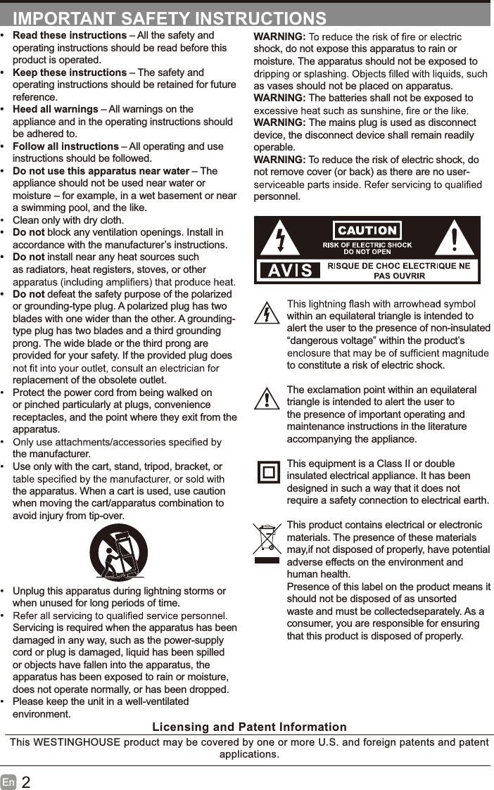 2EnIMPORTANT SAFETY INSTRUCTIONSWARNING:shock, do not expose this apparatus to rain ormoisture. The apparatus should not be exposed toas vases should not be placed on apparatus.WARNING: The batteries shall not be exposed toWARNING: The mains plug is used as disconnectdevice, the disconnect device shall remain readilyoperable.WARNING: To reduce the risk of electric shock, donot remove cover (or back) as there are no user-personnel.within an equilateral triangle is intended toalert the user to the presence of non-insulated&ldquo;dangerous voltage&rdquo; within the product&rsquo;sto constitute a risk of electric shock.The exclamation point within an equilateraltriangle is intended to alert the user tothe presence of important operating andmaintenance instructions in the literatureaccompanying the appliance.This equipment is a Class II or doubleinsulated electrical appliance. It has beendesigned in such a way that it does notrequire a safety connection to electrical earth.This product contains electrical or electronicmaterials. The presence of these materialsmay,if not disposed of properly, have potentialadverse effects on the environment andhuman health.Presence of this label on the product means itshould not be disposed of as unsortedwaste and must be collectedseparately. As aconsumer, you are responsible for ensuringthat this product is disposed of properly.&bull; Read these instructions &ndash; All the safety andoperating instructions should be read before thisproduct is operated.&bull; Keep these instructions &ndash; The safety andoperating instructions should be retained for futurereference.&bull; Heed all warnings &ndash; All warnings on theappliance and in the operating instructions shouldbe adhered to.&bull; Follow all instructions &ndash; All operating and useinstructions should be followed.&bull; Do not use this apparatus near water &ndash;Theappliance should not be used near water ormoisture &ndash; for example, in a wet basement or neara swimming pool, and the like.&bull; Clean only with dry cloth.&bull;Donotblock any ventilation openings. Install inaccordance with the manufacturer&rsquo;s instructions.&bull;Donotinstall near any heat sources suchas radiators, heat registers, stoves, or other&bull;Donotdefeat the safety purpose of the polarizedor grounding-type plug. A polarized plug has twoblades with one wider than the other. A grounding-type plug has two blades and a third groundingprong. The wide blade or the third prong areprovided for your safety. If the provided plug doesreplacement of the obsolete outlet.&bull; Protect the power cord from being walked onor pinched particularly at plugs, conveniencereceptacles, and the point where they exit from theapparatus.&bull;the manufacturer.&bull; Use only with the cart, stand, tripod, bracket, orthe apparatus. When a cart is used, use cautionwhen moving the cart/apparatus combination toavoid injury from tip-over.&bull; Unplug this apparatus during lightning storms orwhen unused for long periods of time.&bull;Servicing is required when the apparatus has beendamaged in any way, such as the power-supplycord or plug is damaged, liquid has been spilledor objects have fallen into the apparatus, theapparatus has been exposed to rain or moisture,does not operate normally, or has been dropped.&bull; Please keep the unit in a well-ventilatedenvironment.Licensing and Patent InformationThis WESTINGHOUSE product may be covered by one or more U.S. and foreign patents and patentapplications.