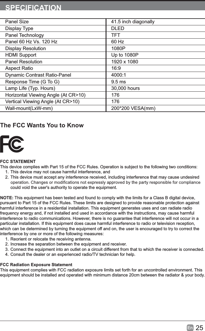 25EnSPECIFICATIONThe FCC Wants You to KnowFCC STATEMENTThis device complies with Part 15 of the FCC Rules. Operation is subject to the following two conditions:1. This device may not cause harmful interference, and2. This device must accept any interference received, including interference that may cause undesired could void the user&apos;s authority to operate the equipment.NOTE: This equipment has been tested and found to comply with the limits for a Class B digital device, pursuant to Part 15 of the FCC Rules. These limits are designed to provide reasonable protection against harmful interference in a residential installation. This equipment generates uses and can radiate radio frequency energy and, if not installed and used in accordance with the instructions, may cause harmful interference to radio communications. However, there is no guarantee that interference will not occur in a particular installation. If this equipment does cause harmful interference to radio or television reception, which can be determined by turning the equipment off and on, the user is encouraged to try to correct the interference by one or more of the following measures:1. Reorient or relocate the receiving antenna.2. Increase the separation between the equipment and receiver.3. Connect the equipment into an outlet on a circuit different from that to which the receiver is connected.4. Consult the dealer or an experienced radio/TV technician for help.FCC Radiation Exposure StatementThis equipment complies with FCC radiation exposure limits set forth for an uncontrolled environment. Thisequipment should be installed and operated with minimum distance 20cm between the radiator &amp; your body.Panel Size 41.5 inch diagonally Display Type DLEDPanel Technology TFTPanel 60 Hz Vs. 120 Hz 60 HzDisplay Resolution  1080PHDMI Support Up to 1080PPanel Resolution  1920 x 1080Aspect Ratio 16:9Dynamic Contrast Ratio-Panel 4000:1Response Time (G To G) 9.5 msLamp Life (Typ. Hours) 30,000 hoursHorizontal Viewing Angle (At CR&gt;10) 176Vertical Viewing Angle (At CR&gt;10) 176Wall-mount(LxW-mm) 200*200 VESA(mm)