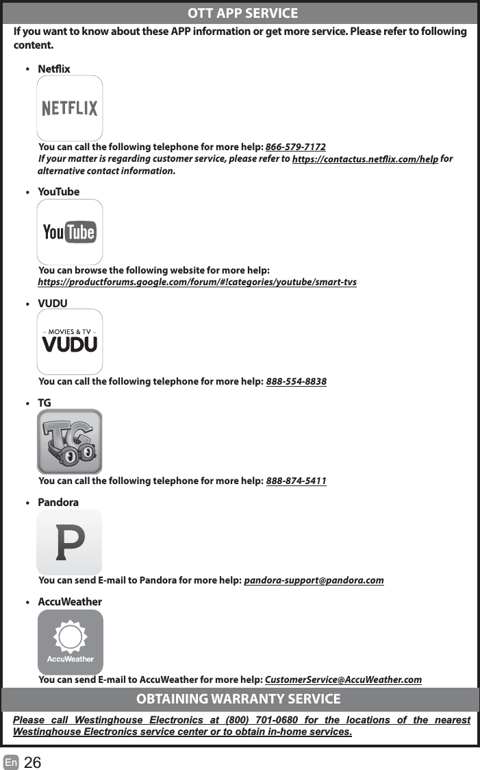 26EnIf you want to know about these APP information or get more service. Please refer to followingcontent.&bull;You can call the following telephone for more help: 866-579-7172If your matter is regarding customer service, please refer to  for             alternative contact information.&bull;YouTubeYou can browse the following website for more help:https://productforums.google.com/forum/#!categories/youtube/smart-tvs&bull; VUDUYou can call the following telephone for more help: 888-554-8838&bull;TGYou can call the following telephone for more help: 888-874-5411&bull; PandoraYou can send E-mail to Pandora for more help: pandora-support@pandora.com&bull; AccuWeatherYou can send E-mail to AccuWeather for more help: CustomerService@AccuWeather.com  OTT APP SERVICE  OBTAINING WARRANTY SERVICEPlease call Westinghouse Electronics at (800) 701-0680 for the locations of the nearestWestinghouse Electronics service center or to obtain in-home services.