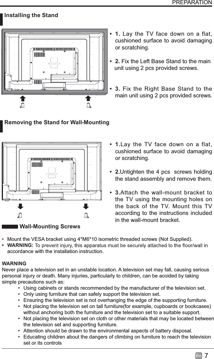 7EnWall-Mounting Screws• Mount the VESA bracket using 4*M6*10 isometric threaded screws (Not Supplied).• WARNING:accordance with the installation instruction. WARNINGNever place a television set in an unstable location. A television set may fall, causing serious personal injury or death. Many injuries, particularly to children, can be acoided by taking simple precautions such as:• Using cabinets or stands recommended by the manufacturer of the television set.• Only using furniture that can safely support the television set.• Ensuring the television set is not overhanging the edge of the supporting furniture.• Not placing the television set on tall furniture(for example, cupboards or bookcases) without anchoring both the furniture and the television set to a suitable support. • Not placing the television set on cloth or other materials that may be located betweenthe television set and supporting furniture.• Attention should be drawn to the environmental aspects of battery disposal.• Educating children about the dangers of climbing on furniture to reach the television set or its controlsPREPARATION•1.Lay the TV face down on a flat,cushioned surface to avoid damagingor scratching.•2.Fix the Left Base Stand to the main   unit using 2 pcs provided screws.•3.Fix the Right Base Stand to themain unit using 2 pcs provided screws.•1.Lay the TV face down on a flat,cushioned surface to avoid damagingor scratching.•2.Untighten the 4 pcs screws holdingthe stand assembly and remove them. •3.Attach the wall-mount bracket tothe TV using the mounting holes onthe back of the TV. Mount this TVaccording to the instructions includedin the wall-mount bracket.  Installing the StandRemoving the Stand for Wall-Mounting