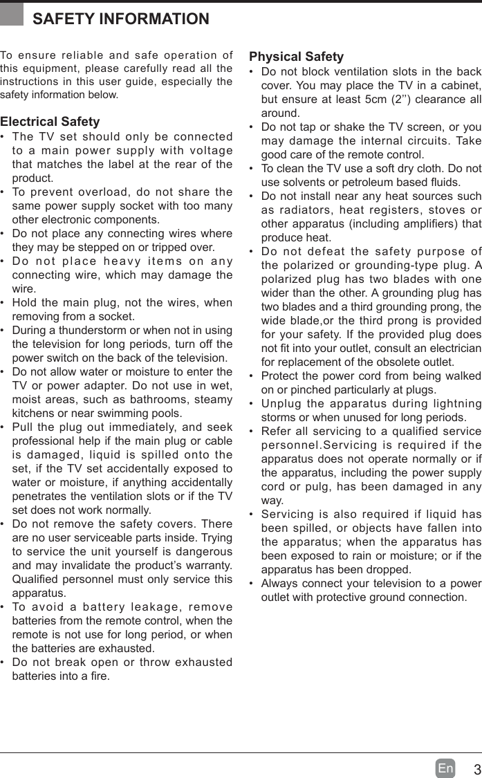 3En  To ensure reliable and safe operation of this equipment, please carefully read all the instructions in this user guide, especially the safety information below.Electrical Safety &bull; The TV set should only be connected to a main power supply with voltage that matches the label at the rear of the product.&bull; To prevent overload, do not share the same power supply socket with too many other electronic components.&bull; Do not place any connecting wires where they may be stepped on or tripped over.&bull; Do not place heavy items on any connecting wire, which may damage the wire.&bull; Hold the main plug, not the wires, when removing from a socket.&bull; During a thunderstorm or when not in using the television for long periods, turn off the power switch on the back of the television.&bull; Do not allow water or moisture to enter the TV or power adapter. Do not use in wet, moist areas, such as bathrooms, steamy kitchens or near swimming pools.&bull; Pull the plug out immediately, and seek professional help if the main plug or cable is damaged, liquid is spilled onto the set, if the TV set accidentally exposed to water or moisture, if anything accidentally penetrates the ventilation slots or if the TV set does not work normally.&bull; Do not remove the safety covers. There are no user serviceable parts inside. Trying to service the unit yourself is dangerous and may invalidate the product&rsquo;s warranty. Qualiedpersonnelmustonlyservicethisapparatus.&bull; To avoid a battery leakage, remove batteries from the remote control, when the remote is not use for long period, or when the batteries are exhausted.&bull; Do not break open or throw exhausted batteriesintoare.Physical Safety &bull; Do not block ventilation slots in the back cover. You may place the TV in a cabinet, butensureatleast5cm(2&rsquo;&rsquo;)clearanceallaround.&bull; Do not tap or shake the TV screen, or you may damage the internal circuits. Take good care of the remote control.&bull; To clean the TV use a soft dry cloth. Do not usesolventsorpetroleumbaseduids.&bull; Do not install near any heat sources such as radiators, heat registers, stoves or otherapparatus(includingampliers)thatproduce heat.&bull; Do not defeat the safety purpose of the polarized or grounding-type plug. A polarized plug has two blades with one wider than the other. A grounding plug has two blades and a third grounding prong, the wide blade,or the third prong is provided for your safety. If the provided plug does nottintoyouroutlet,consultanelectricianfor replacement of the obsolete outlet. &bull; Protect the power cord from being walked on or pinched particularly at plugs. &bull; Unplug the apparatus during lightning storms or when unused for long periods.&bull; Refer all servicing to a qualified service personnel.Servicing is required if the apparatus does not operate normally or if the apparatus, including the power supply cord or pulg, has been damaged in any way.&bull; Servicing is also required if liquid has been spilled, or objects have fallen into the apparatus; when the apparatus has been exposed to rain or moisture; or if the apparatus has been dropped.&bull; Always connect your television to a power outlet with protective ground connection. SAFETY INFORMATION