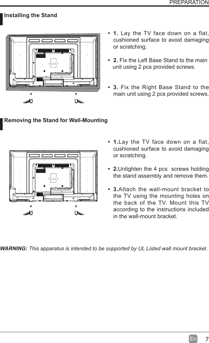 7En  PREPARATION&bull; 1. Lay the TV face down on a flat, cushioned surface to avoid damaging or scratching.     &bull; 2.Fix the Left Base Stand to the main   unit using 2 pcs provided screws.&bull; 3.Fix the Right Base Stand to the main unit using 2 pcs provided screws.WARNING: This apparatus is intended to be supported by UL Listed wall mount bracket.&bull; 1.Lay the TV face down on a flat, cushioned surface to avoid damaging or scratching.&bull; 2.Untighten the 4 pcs  screws holding the stand assembly and remove them.    &bull; 3.Attach the wall-mount bracket to the TV using the mounting holes on the back of the TV. Mount this TV according to the instructions included in the wall-mount bracket.  Installing the Stand Removing the Stand for Wall-Mounting
