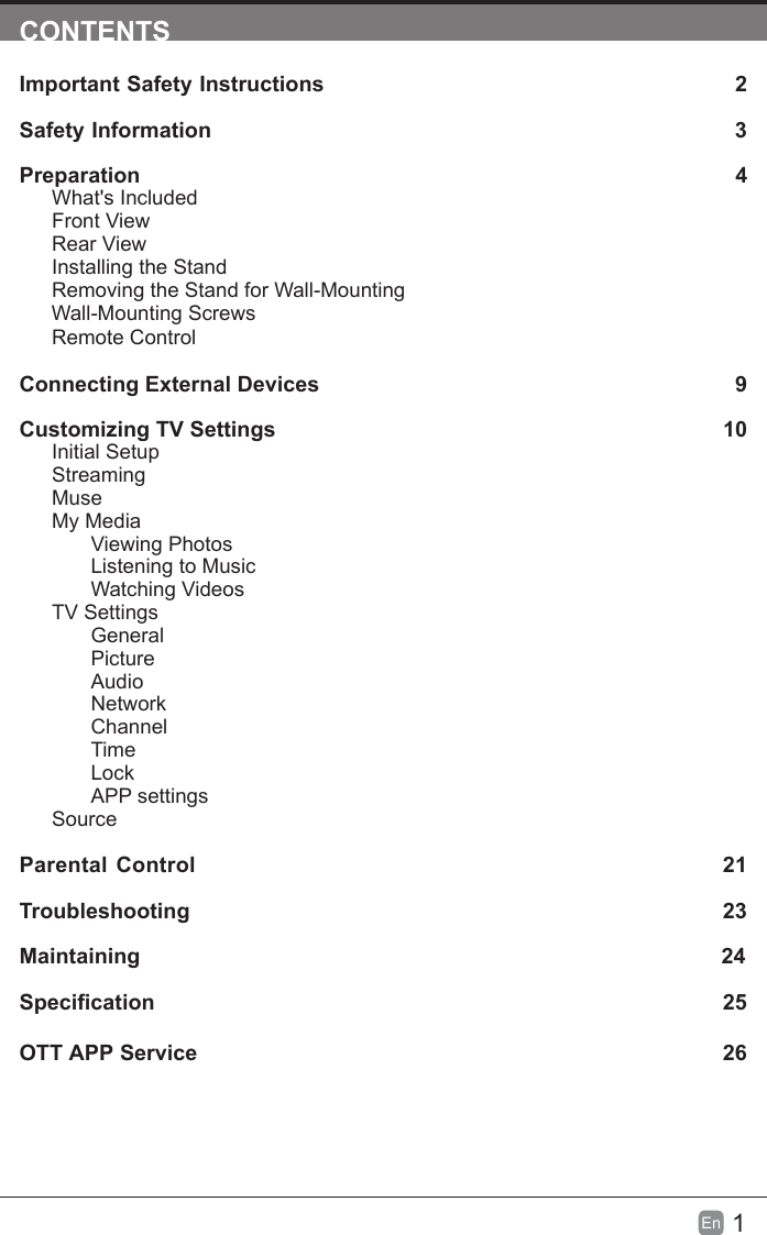 1En  CONTENTSImportant Safety Instructions                                                         2Safety Information                                                                            3Preparation                                                                                            4What's IncludedFront ViewRear ViewInstalling the StandRemoving the Stand for Wall-Mounting         Wall-Mounting ScrewsRemote ControlConnecting External Devices                                                 9Customizing TV Settings                                                               10Initial SetupStreamingMuseMy MediaViewing PhotosListening to MusicWatching VideosTV SettingsGeneralPictureAudioNetworkChannelTimeLockAPP settingsSource Parental Control                                                               21Troubleshooting                                                                   23Maintaining                                                                                                24Specication 25OTT APP Service                                                                              26