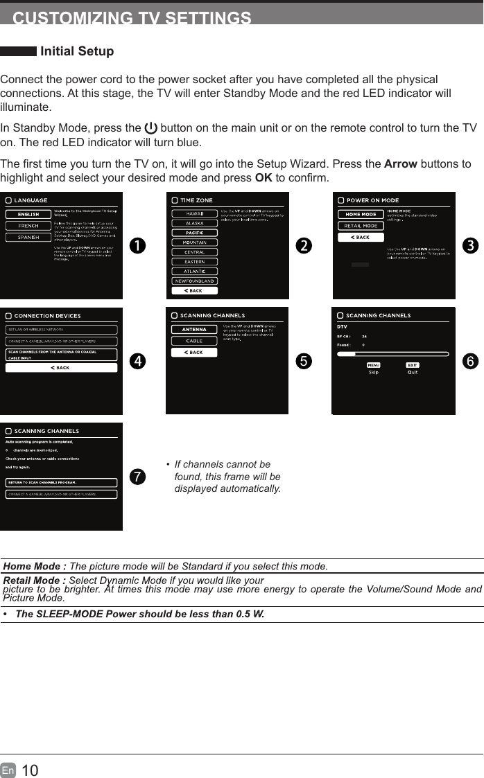 10En  CUSTOMIZING TV SETTINGS Initial SetupConnect the power cord to the power socket after you have completed all the physical connections. At this stage, the TV will enter Standby Mode and the red LED indicator will illuminate. In Standby Mode, press the   button on the main unit or on the remote control to turn the TV on. The red LED indicator will turn blue.The rst time you turn the TV on, it will go into the Setup Wizard. Press the Arrow buttons to highlight and select your desired mode and press OK to conrm. 57&bull;  If channels cannot be found, this frame will be displayed automatically.Westinghouse