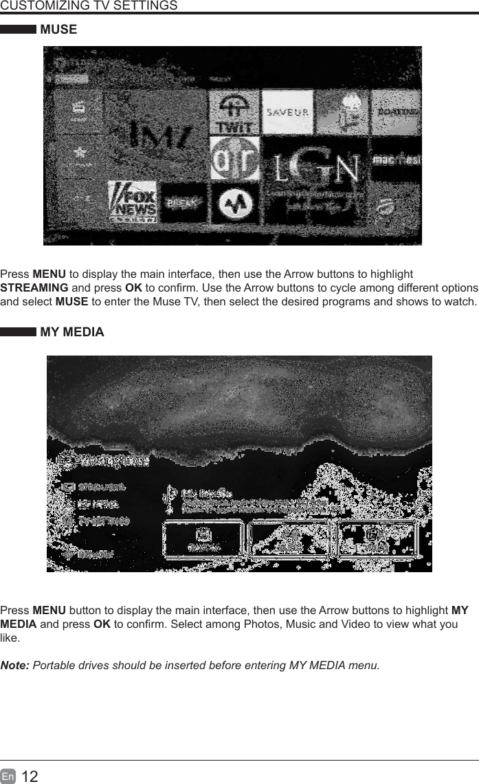 12En  CUSTOMIZING TV SETTINGS MUSEPress MENU to display the main interface, then use the Arrow buttons to highlight STREAMING and press OK to conrm. Use the Arrow buttons to cycle among different options and select MUSE to enter the Muse TV, then select the desired programs and shows to watch. MY MEDIAPress MENU button to display the main interface, then use the Arrow buttons to highlight MY MEDIA and press OK to conrm. Select among Photos, Music and Video to view what you like.  Note: Portable drives should be inserted before entering MY MEDIA menu.