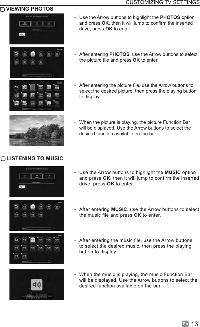 13En  CUSTOMIZING TV SETTINGS VIEWING PHOTOS&bull;  Use the Arrow buttons to highlight the PHOTOS option and press OK, then it will jump to conrm the inserted drive, press OK to enter.&bull;  After entering PHOTOS, use the Arrow buttons to select the picture le and press OK to enter.&bull;  After entering the picture le, use the Arrow buttons to select the desired picture, then press the playing button to display.&bull;  When the picture is playing, the picture Function Bar will be displayed. Use the Arrow buttons to select the desired function available on the bar.LISTENINGTOMUSIC&bull;  Use the Arrow buttons to highlight the MUSIC option and press OK, then it will jump to confirm the inserted drive, press OK to enter.&bull;  After entering MUSIC, use the Arrow buttons to select the music file and press OK to enter.&bull;  After entering the music file, use the Arrow buttons to select the desired music, then press the playing button to display.&bull;  When the music is playing, the music Function Bar will be displayed. Use the Arrow buttons to select the desired function available on the bar.