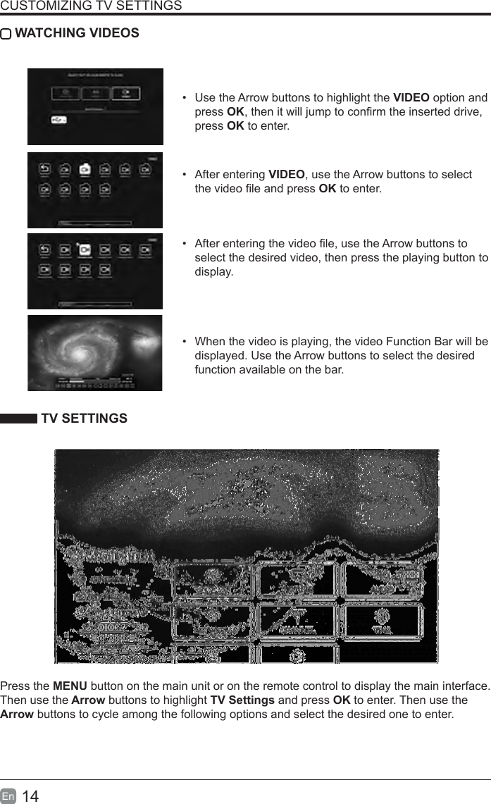 14En  CUSTOMIZING TV SETTINGS WATCHING VIDEOS&bull;  Use the Arrow buttons to highlight the VIDEO option and press OK, then it will jump to conrm the inserted drive, press OK to enter.&bull;  After entering VIDEO, use the Arrow buttons to select the video le and press OK to enter. &bull;  After entering the video le, use the Arrow buttons to select the desired video, then press the playing button to display.&bull;  When the video is playing, the video Function Bar will be displayed. Use the Arrow buttons to select the desired function available on the bar. TV SETTINGSPress the MENU button on the main unit or on the remote control to display the main interface. Then use the Arrow buttons to highlight TV Settings and press OK to enter. Then use the Arrow buttons to cycle among the following options and select the desired one to enter. 