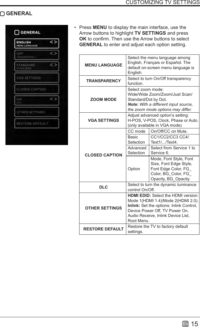 15En  CUSTOMIZING TV SETTINGSGENERAL&bull;  Press MENU to display the main interface, use the Arrow buttons to highlight TV SETTINGS and press OK to conrm. Then use the Arrow buttons to select GENERAL to enter and adjust each option setting.  MENULANGUAGESelect the menu language among English, Fran&ccedil;ais or Espa&ntilde;ol. The default on-screen menu language is English.TRANSPARENCY Select to turn On/Off transparency function.ZOOM MODESelect zoom mode: Wide/Wide Zoom/Zoom/Just Scan/Standard/Dot by Dot.Note: With a different input source, the zoom mode options may differ.VGA SETTINGSAdjust advanced option&rsquo;s setting: H-POS, V-POS, Clock, Phase or Auto. (only available in VGA mode)CLOSEDCAPTIONCC mode On/Off/CC on Mute.Basic SelectionCC1/CC2/CC3 CC4/Text1/.../Text4.Advanced SelectionSelect from Service 1 to Service 6.OptionMode, Font Style, Font Size, Font Edge Style, Font Edge Color, FG_Color, BG_Color, FG_Opacity, BG_Opacity. DLC Select to turn the dynamic luminance control On/Off.OTHER SETTINGSHDMI EDID: Select the HDMI version: Mode 1(HDMI 1.4)/Mode 2(HDMI 2.0).Inlink: Set the options: Inlink Control, Device Power Off, TV Power On, Audio Receive, Inlink Device List, Root Menu.RESTOREDEFAULT Restore the TV to factory default settings.