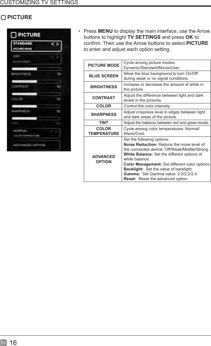 16En  CUSTOMIZING TV SETTINGS PICTURE&bull;  Press MENU to display the main interface, use the Arrow buttons to highlight TV SETTINGS and press OK to conrm. Then use the Arrow buttons to select PICTURE to enter and adjust each option setting.PICTURE MODE Cycle among picture modes:Dynamic/Standard/Movie/User.BLUESCREEN Allow the blue background to turn On/Off during weak or no signal conditions.BRIGHTNESS Increase or decrease the amount of white in the picture.CONTRAST Adjust the difference between light and dark levels in the pictures.COLOR Control the color intensity.SHARPNESS Adjust crispness level in edges between light and dark areas of the picture.TINT Adjust the balance between red and green levels.COLORTEMPERATURECycle among color temperatures: Normal/Warm/Cool.ADVANCED OPTIONSet the following options:Noise Reduction: Reduce the noise level of the connected device: Off/Weak/Middle/Strong.White Balance: Set the different options of white balance.Color Management: Set different color optionsBacklight:  Set the value of backlight.Gamma:  Set Gamma value: 2.0/2.2/2.4.Reset:  Reset the advanced option.