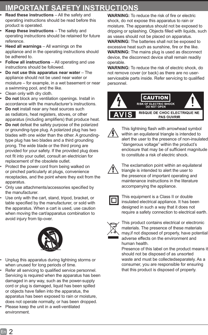 2En  IMPORTANT SAFETY INSTRUCTIONSWARNING: To reduce the risk of re or electric shock, do not expose this apparatus to rain or moisture. The apparatus should not be exposed to dripping or splashing. Objects lled with liquids, such as vases should not be placed on apparatus. WARNING: The batteries shall not be exposed to excessive heat such as sunshine, re or the like.WARNING: The mains plug is used as disconnect device, the disconnect device shall remain readily operable.WARNING: To reduce the risk of electric shock, do not remove cover (or back) as there are no user-serviceable parts inside. Refer servicing to qualied personnel.This lightning ash with arrowhead symbol within an equilateral triangle is intended to alert the user to the presence of non-insulated &ldquo;dangerous voltage&rdquo; within the product&rsquo;s enclosure that may be of sufcient magnitude to constitute a risk of electric shock.The exclamation point within an equilateral triangle is intended to alert the user to the presence of important operating and maintenance instructions in the literature accompanying the appliance. This equipment is a Class II or double insulated electrical appliance. It has been designed in such a way that it does not require a safety connection to electrical earth.This product contains electrical or electronicmaterials. The presence of these materialsmay,if not disposed of properly, have potentialadverse effects on the environment and human health.Presence of this label on the product means itshould not be disposed of as unsorted waste and must be collectedseparately. As a consumer, you are responsible for ensuring that this product is disposed of properly.&bull;  Read these instructions &ndash; All the safety and operating instructions should be read before this product is operated. &bull;  Keep these instructions &ndash; The safety and operating instructions should be retained for future reference. &bull;  Heed all warnings &ndash; All warnings on the appliance and in the operating instructions should be adhered to. &bull;  Follow all instructions &ndash; All operating and use instructions should be followed. &bull;  Do not use this apparatus near water &ndash; The appliance should not be used near water or moisture &ndash; for example, in a wet basement or near a swimming pool, and the like.&bull;  Clean only with dry cloth.&bull;  Do not block any ventilation openings. Install in accordance with the manufacturer&rsquo;s instructions.&bull;  Do not install near any heat sources such as radiators, heat registers, stoves, or other apparatus (including ampliers) that produce heat. &bull;  Do not defeat the safety purpose of the polarized or grounding-type plug. A polarized plug has two blades with one wider than the other. A grounding-type plug has two blades and a third grounding prong. The wide blade or the third prong are provided for your safety. If the provided plug does not t into your outlet, consult an electrician for replacement of the obsolete outlet.&bull;  Protect the power cord from being walked on or pinched particularly at plugs, convenience receptacles, and the point where they exit from the apparatus.&bull;  Only use attachments/accessories specied by the manufacturer.&bull;  Use only with the cart, stand, tripod, bracket, or table specied by the manufacturer, or sold with the apparatus. When a cart is used, use caution when moving the cart/apparatus combination to avoid injury from tip-over. &bull;  Unplug this apparatus during lightning storms or when unused for long periods of time.&bull;  Refer all servicing to qualied service personnel. Servicing is required when the apparatus has been damaged in any way, such as the power-supply cord or plug is damaged, liquid has been spilled or objects have fallen into the apparatus, the apparatus has been exposed to rain or moisture, does not operate normally, or has been dropped.&bull;  Please keep the unit in a well-ventilated environment.