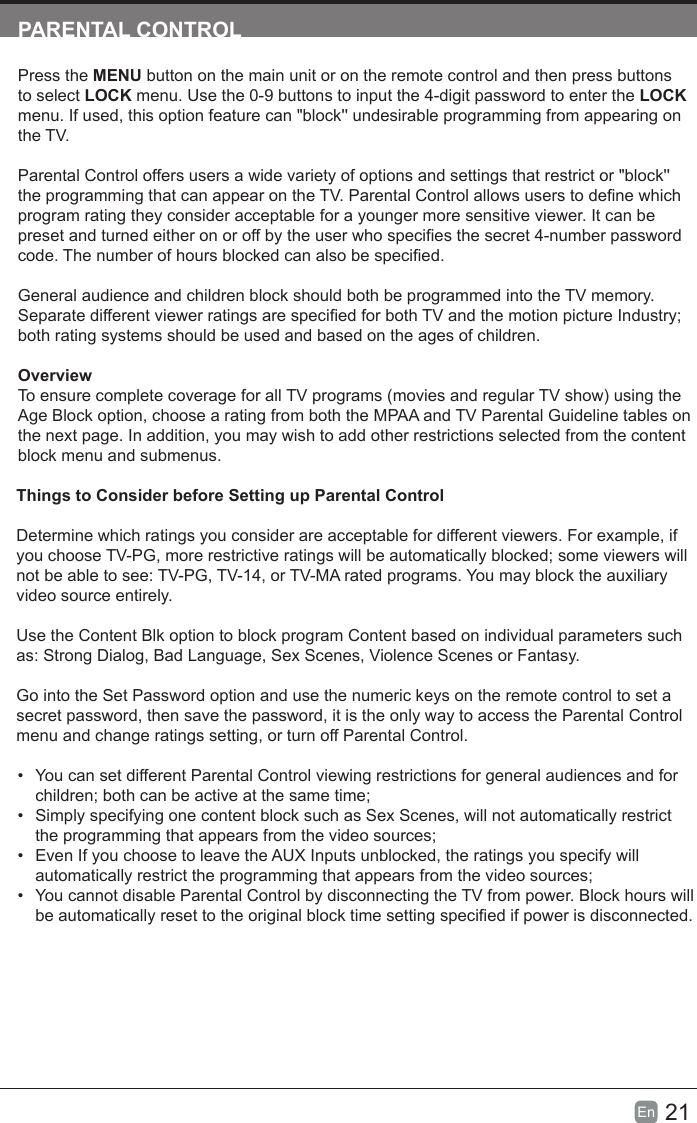 21En  PARENTALCONTROLPress the MENU button on the main unit or on the remote control and then press buttons to select LOCK menu. Use the 0-9 buttons to input the 4-digit password to enter the LOCK menu. If used, this option feature can "block'' undesirable programming from appearing on the TV.Parental Control offers users a wide variety of options and settings that restrict or "block'' the programming that can appear on the TV. Parental Control allows users to dene which program rating they consider acceptable for a younger more sensitive viewer. It can be preset and turned either on or off by the user who species the secret 4-number password code. The number of hours blocked can also be specied.General audience and children block should both be programmed into the TV memory. Separate different viewer ratings are specied for both TV and the motion picture Industry; both rating systems should be used and based on the ages of children.OverviewTo ensure complete coverage for all TV programs (movies and regular TV show) using the Age Block option, choose a rating from both the MPAA and TV Parental Guideline tables on the next page. In addition, you may wish to add other restrictions selected from the content block menu and submenus.Things to Consider before Setting up Parental ControlDetermine which ratings you consider are acceptable for different viewers. For example, if you choose TV-PG, more restrictive ratings will be automatically blocked; some viewers will not be able to see: TV-PG, TV-14, or TV-MA rated programs. You may block the auxiliary video source entirely.Use the Content Blk option to block program Content based on individual parameters such as: Strong Dialog, Bad Language, Sex Scenes, Violence Scenes or Fantasy.Go into the Set Password option and use the numeric keys on the remote control to set a secret password, then save the password, it is the only way to access the Parental Control menu and change ratings setting, or turn off Parental Control.&bull;  You can set different Parental Control viewing restrictions for general audiences and for children; both can be active at the same time;&bull;  Simply specifying one content block such as Sex Scenes, will not automatically restrict the programming that appears from the video sources;&bull;  Even If you choose to leave the AUX Inputs unblocked, the ratings you specify will automatically restrict the programming that appears from the video sources;&bull;  You cannot disable Parental Control by disconnecting the TV from power. Block hours will be automatically reset to the original block time setting specied if power is disconnected.