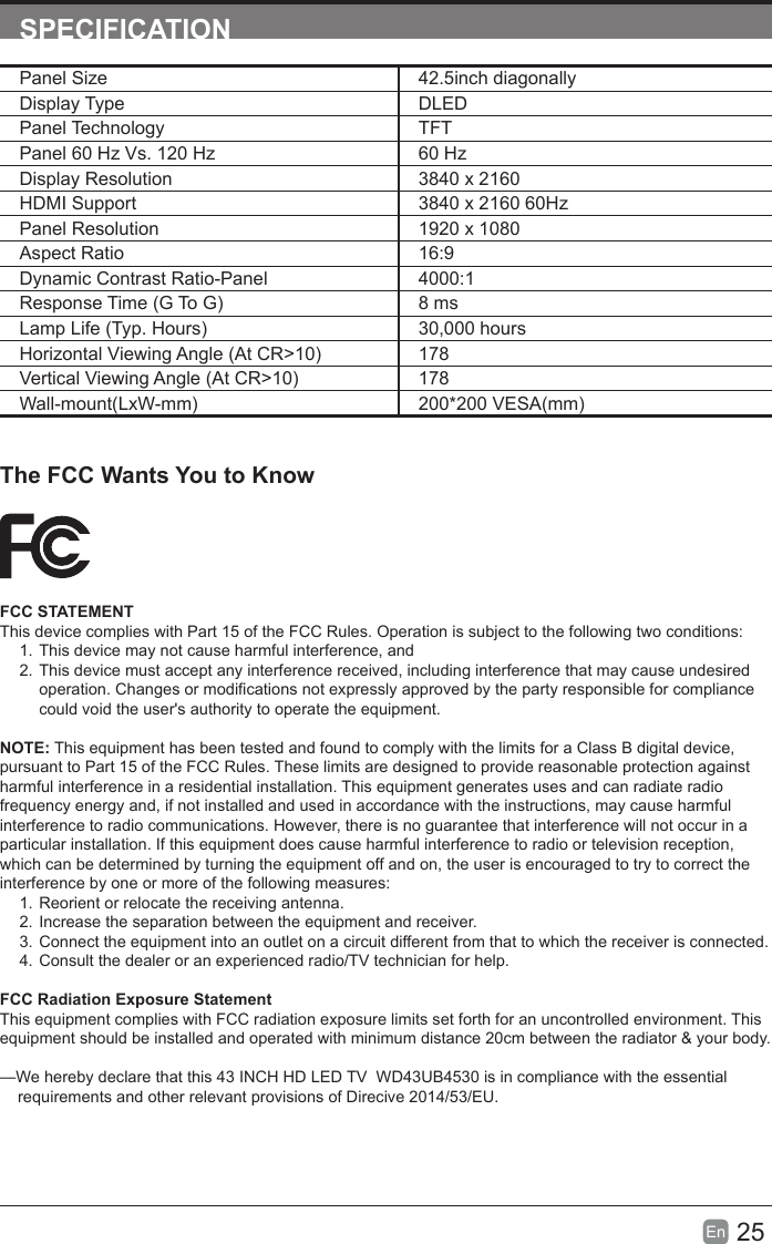 25En  SPECIFICATION       The FCC Wants You to KnowFCC STATEMENTThis device complies with Part 15 of the FCC Rules. Operation is subject to the following two conditions:1. This device may not cause harmful interference, and2. This device must accept any interference received, including interference that may cause undesired operation. Changes or modications not expressly approved by the party responsible for compliance could void the user's authority to operate the equipment.NOTE: This equipment has been tested and found to comply with the limits for a Class B digital device, pursuant to Part 15 of the FCC Rules. These limits are designed to provide reasonable protection against harmful interference in a residential installation. This equipment generates uses and can radiate radio frequency energy and, if not installed and used in accordance with the instructions, may cause harmful interference to radio communications. However, there is no guarantee that interference will not occur in a particular installation. If this equipment does cause harmful interference to radio or television reception, which can be determined by turning the equipment off and on, the user is encouraged to try to correct the interference by one or more of the following measures:1. Reorient or relocate the receiving antenna.2. Increase the separation between the equipment and receiver.3. Connect the equipment into an outlet on a circuit different from that to which the receiver is connected.4. Consult the dealer or an experienced radio/TV technician for help.FCC Radiation Exposure StatementThis equipment complies with FCC radiation exposure limits set forth for an uncontrolled environment. This equipment should be installed and operated with minimum distance 20cm between the radiator &amp; your body.&mdash;We hereby declare that this 43 INCH HD LED TV  WD43UB4530 is in compliance with the essential     requirements and other relevant provisions of Direcive 2014/53/EU.   Panel Size 42.5inch diagonally Display Type DLEDPanel Technology  TFTPanel 60 Hz Vs. 120 Hz 60 HzDisplay Resolution  3840 x 2160HDMI Support 3840 x 2160 60HzPanel Resolution  1920 x 1080Aspect Ratio 16:9Dynamic Contrast Ratio-Panel 4000:1Response Time (G To G) 8 msLamp Life (Typ. Hours) 30,000 hoursHorizontal Viewing Angle (At CR>10) 178Vertical Viewing Angle (At CR>10) 178Wall-mount(LxW-mm) 200*200 VESA(mm)