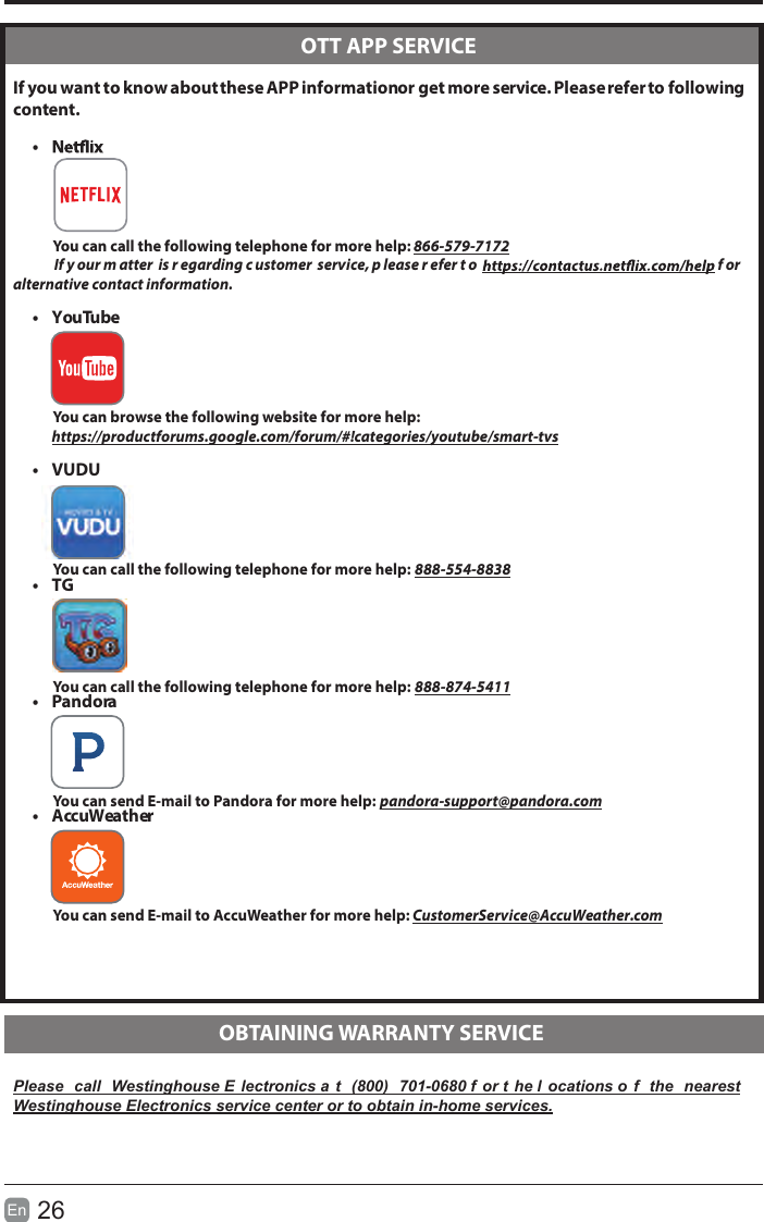 26En   If you want to know about these APP information or get more service. Please refer to following content.&bull;            You can call the following telephone for more help: 866-579-7172       If y our m atter  is r egarding c ustomer  service, p lease r efer t o   f or  alternative contact information.&bull;  YouTube          You can browse the following website for more help:         https://productforums.google.com/forum/#!categories/youtube/smart-tvs&bull;  VUDU          You can call the following telephone for more help: 888-554-8838&bull;  TG          You can call the following telephone for more help: 888-874-5411&bull;  Pandora          You can send E-mail to Pandora for more help: pandora-support@pandora.com&bull;  AccuWeather          You can send E-mail to AccuWeather for more help: CustomerService@AccuWeather.comPlease  call  Westinghouse E lectronics a t  (800)  701-0680 f or t he l ocations o f  the  nearest Westinghouse Electronics service center or to obtain in-home services.  OTT APP SERVICE  OBTAINING WARRANTY SERVICE