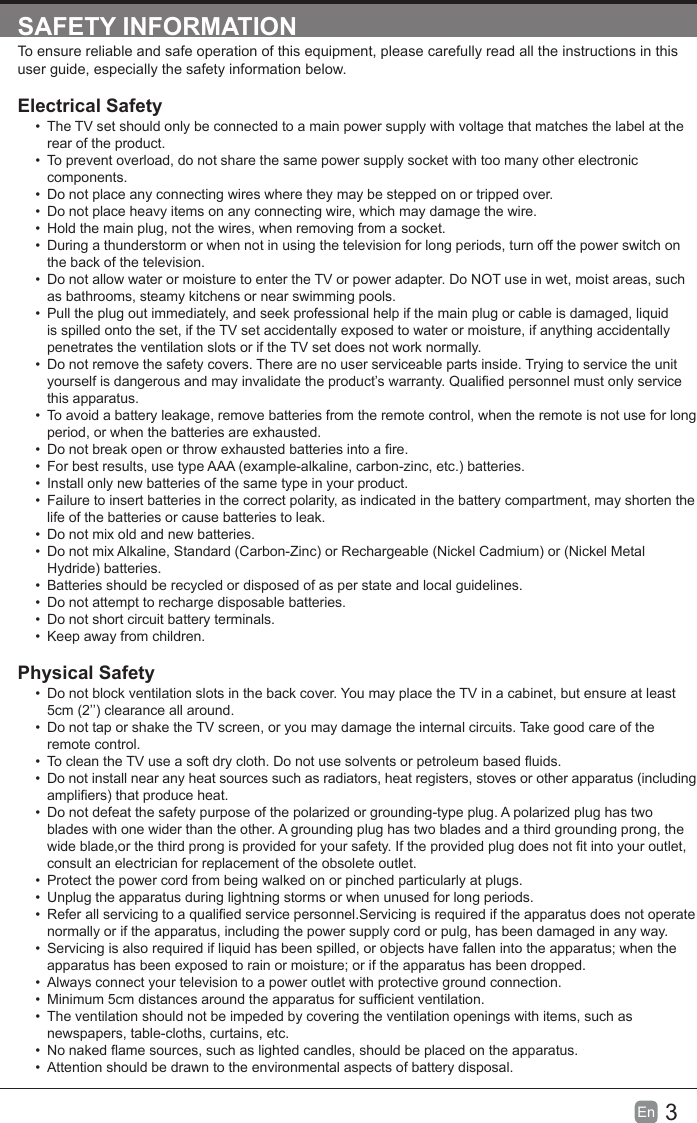 3En  SAFETY INFORMATIONTo ensure reliable and safe operation of this equipment, please carefully read all the instructions in this user guide, especially the safety information below.Electrical Safety &bull;  The TV set should only be connected to a main power supply with voltage that matches the label at the rear of the product.&bull;  To prevent overload, do not share the same power supply socket with too many other electronic components.&bull;  Do not place any connecting wires where they may be stepped on or tripped over.&bull;  Do not place heavy items on any connecting wire, which may damage the wire.&bull;  Hold the main plug, not the wires, when removing from a socket.&bull;  During a thunderstorm or when not in using the television for long periods, turn off the power switch on the back of the television.&bull;  Do not allow water or moisture to enter the TV or power adapter. Do NOT use in wet, moist areas, such as bathrooms, steamy kitchens or near swimming pools.&bull;  Pull the plug out immediately, and seek professional help if the main plug or cable is damaged, liquid is spilled onto the set, if the TV set accidentally exposed to water or moisture, if anything accidentally penetrates the ventilation slots or if the TV set does not work normally.&bull;  Do not remove the safety covers. There are no user serviceable parts inside. Trying to service the unit yourself is dangerous and may invalidate the product&rsquo;s warranty. Qualied personnel must only service this apparatus.&bull;  To avoid a battery leakage, remove batteries from the remote control, when the remote is not use for long period, or when the batteries are exhausted.&bull;  Do not break open or throw exhausted batteries into a re.&bull;  For best results, use type AAA (example-alkaline, carbon-zinc, etc.) batteries.&bull;  Install only new batteries of the same type in your product.&bull;  Failure to insert batteries in the correct polarity, as indicated in the battery compartment, may shorten the life of the batteries or cause batteries to leak.&bull;  Do not mix old and new batteries.&bull;  Do not mix Alkaline, Standard (Carbon-Zinc) or Rechargeable (Nickel Cadmium) or (Nickel Metal Hydride) batteries.&bull;  Batteries should be recycled or disposed of as per state and local guidelines.&bull;  Do not attempt to recharge disposable batteries.&bull;  Do not short circuit battery terminals.&bull;  Keep away from children.Physical Safety &bull;  Do not block ventilation slots in the back cover. You may place the TV in a cabinet, but ensure at least 5cm (2&rsquo;&rsquo;) clearance all around.&bull;  Do not tap or shake the TV screen, or you may damage the internal circuits. Take good care of the remote control.&bull;  To clean the TV use a soft dry cloth. Do not use solvents or petroleum based uids.&bull;  Do not install near any heat sources such as radiators, heat registers, stoves or other apparatus (including ampliers) that produce heat.&bull;  Do not defeat the safety purpose of the polarized or grounding-type plug. A polarized plug has two blades with one wider than the other. A grounding plug has two blades and a third grounding prong, the wide blade,or the third prong is provided for your safety. If the provided plug does not t into your outlet, consult an electrician for replacement of the obsolete outlet. &bull;  Protect the power cord from being walked on or pinched particularly at plugs. &bull;  Unplug the apparatus during lightning storms or when unused for long periods.&bull;  Refer all servicing to a qualied service personnel.Servicing is required if the apparatus does not operate normally or if the apparatus, including the power supply cord or pulg, has been damaged in any way.&bull;  Servicing is also required if liquid has been spilled, or objects have fallen into the apparatus; when the apparatus has been exposed to rain or moisture; or if the apparatus has been dropped.&bull;  Always connect your television to a power outlet with protective ground connection. &bull;  Minimum 5cm distances around the apparatus for sufcient ventilation.&bull;  The ventilation should not be impeded by covering the ventilation openings with items, such as newspapers, table-cloths, curtains, etc.&bull;  No naked ame sources, such as lighted candles, should be placed on the apparatus.&bull;  Attention should be drawn to the environmental aspects of battery disposal.