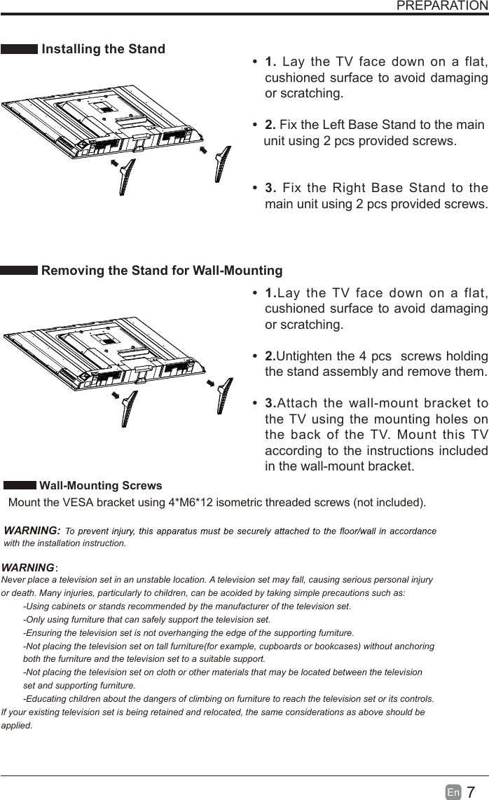 7En  PREPARATION Installing the Stand Removing the Stand for Wall-Mounting&bull; 1. Lay the TV face down on a flat, cushioned surface to avoid damaging or scratching.     &bull; 2. Fix the Left Base Stand to the main   unit using 2 pcs provided screws.&bull; 3. Fix the Right Base Stand to the main unit using 2 pcs provided screws.&bull;  1.Lay the TV face down on a flat, cushioned surface to avoid damaging or scratching.&bull;  2.Untighten the 4 pcs  screws holding the stand assembly and remove them.    &bull;  3.Attach the wall-mount bracket to the TV using the mounting holes on the back of the TV. Mount this TV according to the instructions included in the wall-mount bracket.  Wall-Mounting Screws  Mount the VESA bracket using 4*M6*12 isometric threaded screws (not included).   WARNING: with the installation instruction.WARNING：Never place a television set in an unstable location. A television set may fall, causing serious personal injury or death. Many injuries, particularly to children, can be acoided by taking simple precautions such as:-Using cabinets or stands recommended by the manufacturer of the television set.-Only using furniture that can safely support the television set.-Ensuring the television set is not overhanging the edge of the supporting furniture.-Not placing the television set on tall furniture(for example, cupboards or bookcases) without anchoring both the furniture and the television set to a suitable support.-Not placing the television set on cloth or other materials that may be located between the television set and supporting furniture.-Educating children about the dangers of climbing on furniture to reach the television set or its controls.If your existing television set is being retained and relocated, the same considerations as above should be applied.