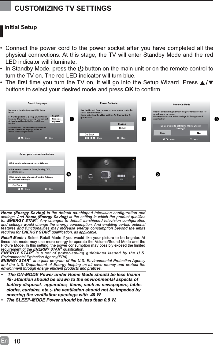 10En Initial Setup&bull; Connect the power cord to the power socket after you have completed all the physical connections. At this stage, the TV will enter Standby Mode and the red LED indicator will illuminate. &bull; In Standby Mode, press the   button on the main unit or on the remote control to turn the TV on. The red LED indicator will turn blue.&bull; The first time you turn the TV on, it will go into the Setup Wizard. Press buttons to select your desired mode and press OKWRFRQ&iquest;UPOK :NextHome (Energy Saving) is the default as-shipped television configuration and settings. And Home (Energy Saving) LV WKHVHWWLQJLQZKLFKWKH SURGXFWTXDOL&iquest;HVfor ENERGY STAR&reg;. Any changes to default as-shipped television configuration and settings would change the energy consumption. And enabling certain optional features and functionalities may increase energy consumption beyond the limits required for ENERGY STAR&reg;TXDOL&iquest;FDWLRQDVDSSOLFDEOHRetail Mode : Select Retail Mode if you would like your picture to be brighter. At times this mode may use more energy to operate the Volume/Sound Mode and the Picture Mode. In this setting, the power consumption may possibly exceed the limited requirement of the ENERGY STAR&reg;TXDOL&iquest;FDWLRQENERGY STAR&reg; is a set of power-saving guidelines issued by the U.S. Environmental Protection Agency(EPA).ENERGY STAR&reg; is a joint program of the U.S. Environmental Protection Agency and the U.S. Department of Energy helping us all save money and protect the HQYLURQPHQWWKURXJKHQHUJ\HI&iquest;FLHQWSURGXFWVDQGSUDWLFHV&bull;  The ON-MODE Power under Home Mode should be less thanm 49- attention should be drawn to the environmental aspects of battery disposal.  apparatus;  items, such as newspapers, table-cloths, curtains, etc.;- the ventilation should not be impeded by covering the ventilation openings with  49 W&bull; The SLEEP-MODE Power should be less than 0.5 W.CUSTOMIZING TV SETTINGS5AV/YPbPr
