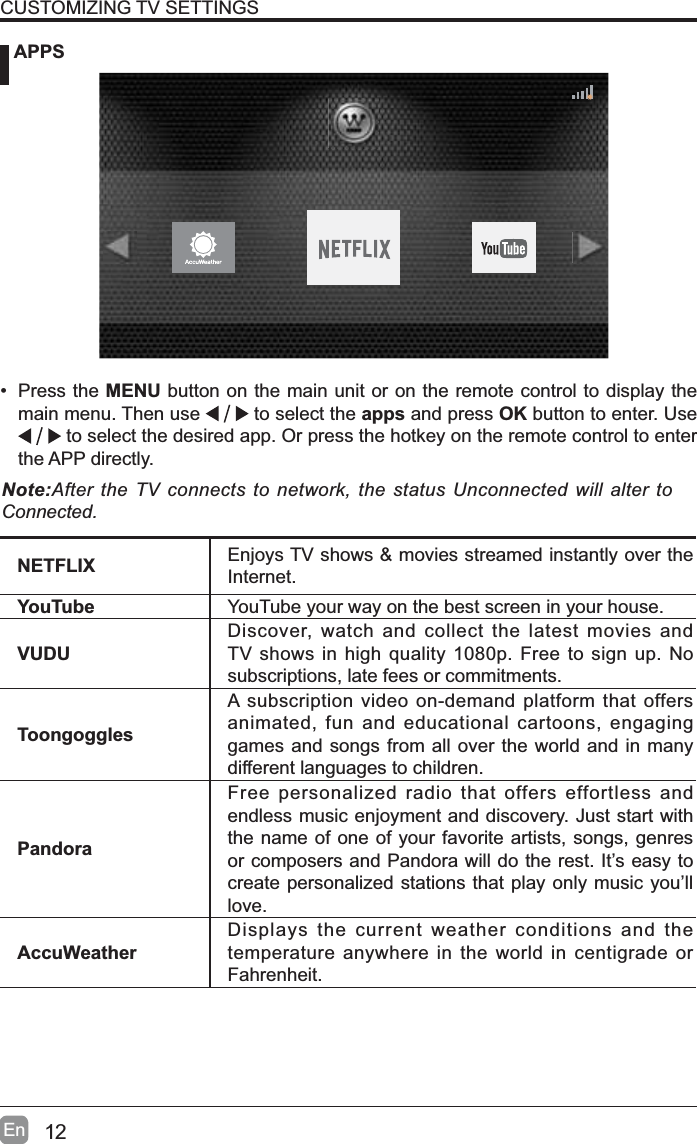 12En APPSCUSTOMIZING TV SETTINGS&bull; Press the MENU button on the main unit or on the remote control to display the main menu. Then use   to select the apps and press OK button to enter. Use  to select the desired app. Or press the hotkey on the remote control to enter the APP directly.Note:After the TV connects to network, the status Unconnected will alter to Connected.NETFLIX Enjoys TV shows &amp; movies streamed instantly over the Internet.YouTube YouTube your way on the best screen in your house.VUDUDiscover, watch and collect the latest movies and TV shows in high quality 1080p. Free to sign up. No subscriptions, late fees or commitments. ToongogglesA subscription video on-demand platform that offers animated, fun and educational cartoons, engaging games and songs from all over the world and in many different languages to children.PandoraFree personalized radio that offers effortless and endless music enjoyment and discovery. Just start with the name of one of your favorite artists, songs, genres or composers and Pandora will do the rest. It&rsquo;s easy to create personalized stations that play only music you&rsquo;ll love.AccuWeatherDisplays the current weather conditions and the temperature anywhere in the world in centigrade or Fahrenheit.