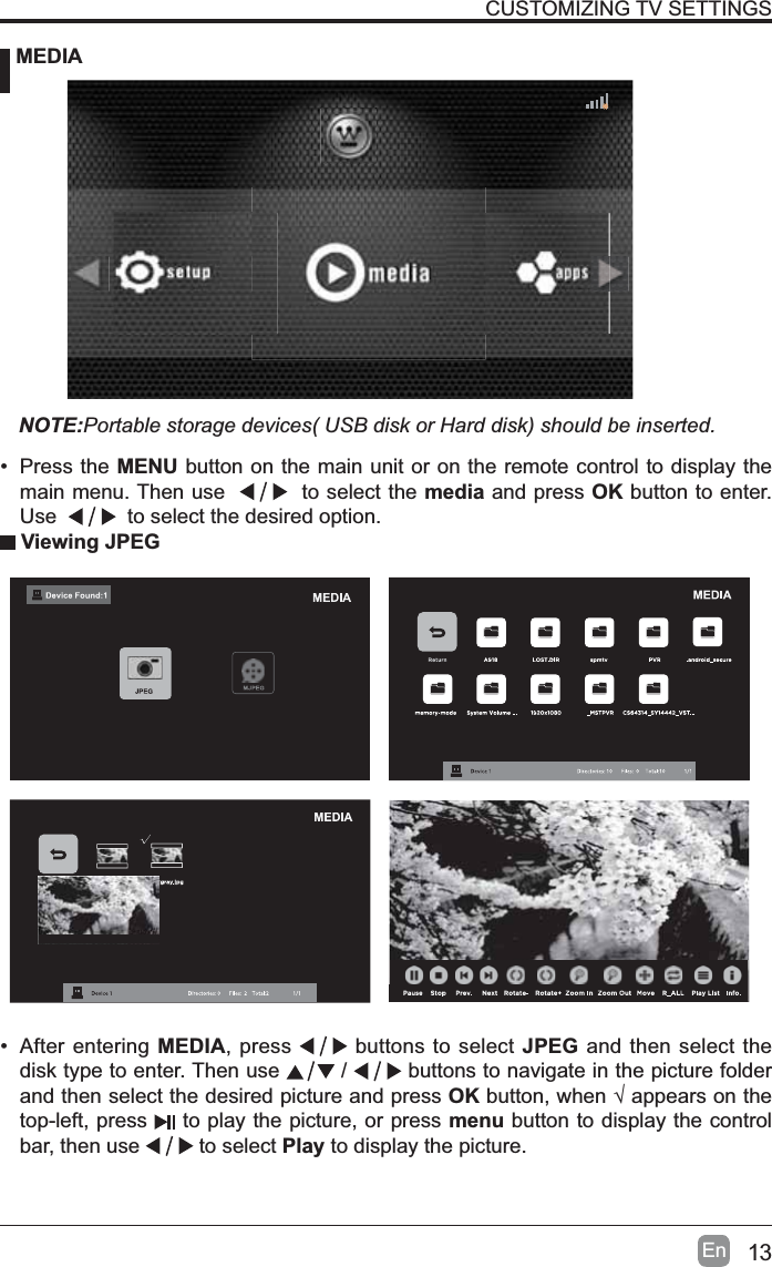 13EnCUSTOMIZING TV SETTINGS MEDIANOTE:Portable storage devices( USB disk or Hard disk) should be inserted. Viewing JPEG&bull; After entering MEDIA, press   buttons to select JPEG and then select the disk type to enter. Then use   /   buttons to navigate in the picture folder and then select the desired picture and press OKEXWWRQZKHQ&yen;DSSHDUVRQWKHtop-left, press   to play the picture, or press menu button to display the control bar, then use  to select Play to display the picture.&bull; Press the MENU button on the main unit or on the remote control to display the main menu. Then use     to select the media and press OK button to enter. Use   to select the desired option.