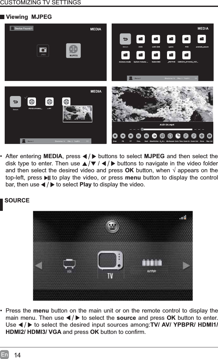 14EnCUSTOMIZING TV SETTINGS Viewing  MJPEG SOURCE&bull; Press the menu button on the main unit or on the remote control to display the main menu. Then use   to select the source and press OK button to enter. Use  to select the desired input sources among:TV/ AV/ YPBPR/ HDMI1/ HDMI2/ HDMI3/ VGA and press OKEXWWRQWRFRQ&iquest;UP&bull; After entering MEDIA, press   buttons to select MJPEG and then select the disk type to enter. Then use   /   buttons to navigate in the video folder and then select the desired video and press OKEXWWRQZKHQ&yen;DSSHDUVRQWKHtop-left, press  to play the video, or press menu button to display the control bar, then use  to select Play to display the video.AV/YPbPr
