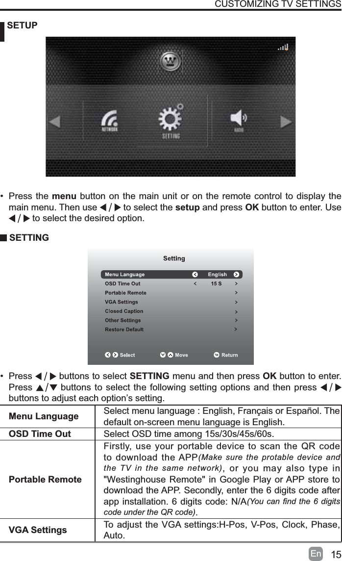 15En SETUPCUSTOMIZING TV SETTINGSMenu Language Select menu language : English, Fran&ccedil;ais or Espa&ntilde;ol. Thedefault on-screen menu language is English.OSD Time Out Select OSD time among 15s/30s/45s/60s.Portable RemoteFirstly, use your portable device to scan the QR code to download the APP(Make sure the protable device and the TV in the same network), or you may also type in "Westinghouse Remote" in Google Play or APP store to download the APP. Secondly, enter the 6 digits code after app installation. 6 digits code: N/A<RXFDQ &iquest;QGWKHGLJLWVcode under the QR code).VGA Settings To adjust the VGA settings:H-Pos, V-Pos, Clock, Phase, Auto.&bull; Press the menu button on the main unit or on the remote control to display the main menu. Then use   to select the setup and press OK button to enter. Use  to select the desired option.  SETTING&bull; Press buttons to select SETTING menu and then press OK button to enter. Press  buttons to select the following setting options and then press buttons to adjust each option&rsquo;s setting. 
