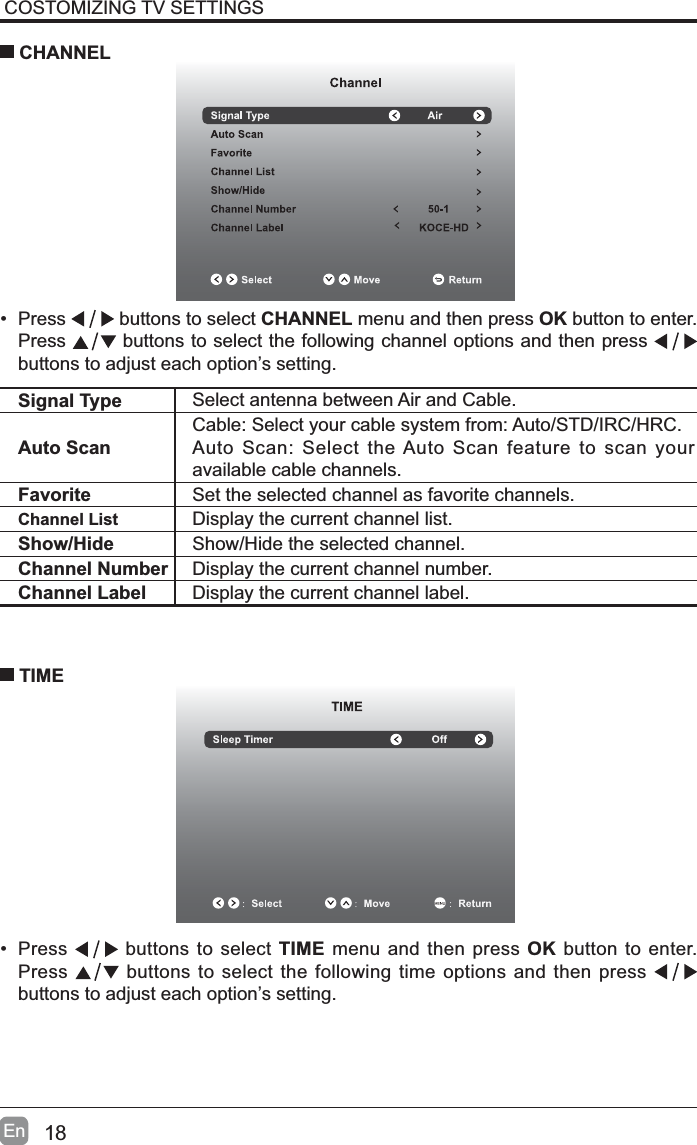 18EnCOSTOMIZING TV SETTINGS&bull; Press   buttons to select CHANNEL menu and then press OK button to enter. Press  buttons to select the following channel options and then press buttons to adjust each option&rsquo;s setting.  CHANNELSignal Type Select antenna between Air and Cable. Auto ScanCable: Select your cable system from: Auto/STD/IRC/HRC.Auto Scan: Select the Auto Scan feature to scan your available cable channels.Favorite Set the selected channel as favorite channels.Channel List Display the current channel list.Show/Hide Show/Hide the selected channel.Channel Number Display the current channel number.Channel Label Display the current channel label.&bull; Press   buttons to select TIME menu and then press OK button to enter. Press  buttons to select the following time options and then press buttons to adjust each option&rsquo;s setting.      TIME