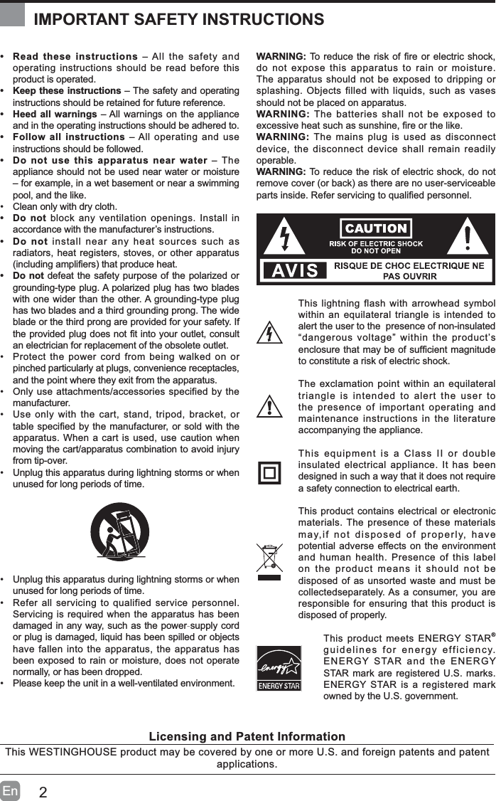 2En&bull; Read these instructions &ndash; All the safety and operating instructions should be read before this product is operated. &bull; Keep these instructions &ndash; The safety and operating instructions should be retained for future reference. &bull; Heed all warnings &ndash; All warnings on the appliance and in the operating instructions should be adhered to. &bull; Follow all instructions &ndash; All operating and use instructions should be followed. &bull; Do not use this apparatus near water &ndash; The appliance should not be used near water or moisture &ndash; for example, in a wet basement or near a swimming pool, and the like.&bull; Clean only with dry cloth.&bull;Do not block any ventilation openings. Install in accordance with the manufacturer&rsquo;s instructions.&bull; Do not install near any heat sources such as radiators, heat registers, stoves, or other apparatus LQFOXGLQJDPSOL&iquest;HUVWKDWSURGXFHKHDW&bull; Do not defeat the safety purpose of the polarized or grounding-type plug. A polarized plug has two blades with one wider than the other. A grounding-type plug has two blades and a third grounding prong. The wide blade or the third prong are provided for your safety. If WKHSURYLGHGSOXJGRHVQRW&iquest;WLQWR\RXURXWOHWFRQVXOWan electrician for replacement of the obsolete outlet.&bull; Protect the power cord from being walked on or pinched particularly at plugs, convenience receptacles, and the point where they exit from the apparatus.&bull; Only use attachments/accessories specified by the manufacturer.&bull; Use only with the cart, stand, tripod, bracket, or WDEOHVSHFL&iquest;HGE\WKHPDQXIDFWXUHURUVROGZLWKWKHapparatus. When a cart is used, use caution when moving the cart/apparatus combination to avoid injury from tip-over. &bull; Unplug this apparatus during lightning storms or when unused for long periods of time.&bull; Unplug this apparatus during lightning storms or when unused for long periods of time.&bull; Refer all servicing to qualified service personnel. Servicing is required when the apparatus has been damaged in any way, such as the power-supply cord or plug is damaged, liquid has been spilled or objects have fallen into the apparatus, the apparatus has been exposed to rain or moisture, does not operate normally, or has been dropped.&bull; Please keep the unit in a well-ventilated environment.WARNING:7RUHGXFHWKHULVNRI&iquest;UHRUHOHFWULFVKRFNdo not expose this apparatus to rain or moisture. The apparatus should not be exposed to dripping or splashing. Objects filled with liquids, such as vases should not be placed on apparatus. WARNING: The batteries shall not be exposed to H[FHVVLYHKHDWVXFKDVVXQVKLQH&iquest;UHRUWKHOLNHWARNING: The mains plug is used as disconnect device, the disconnect device shall remain readily operable.WARNING: To reduce the risk of electric shock, do not UHPRYHFRYHURUEDFNDVWKHUHDUHQRXVHUVHUYLFHDEOHSDUWVLQVLGH5HIHUVHUYLFLQJWRTXDOL&iquest;HGSHUVRQQHOThis lightning flash with arrowhead symbol within an equilateral triangle is intended to alert the user to the  presence of non-insulated &ldquo;dangerous voltage&rdquo; within the product&rsquo;s HQFORVXUHWKDWPD\EHRIVXI&iquest;FLHQWPDJQLWXGHto constitute a risk of electric shock.The exclamation point within an equilateral triangle is intended to alert the user to the presence of important operating and maintenance instructions in the literature accompanying the appliance. This equipment is a Class II or double insulated electrical appliance. It has been designed in such a way that it does not require a safety connection to electrical earth.This product contains electrical or electronic materials. The presence of these materials may,if not disposed of properly, have potential adverse effects on the environment and human health. Presence of this label on the product means it should not be disposed of as unsorted waste and must be collectedseparately. As a consumer, you are responsible for ensuring that this product is disposed of properly.This product meets ENERGY STAR&reg;guidelines for energy efficiency. ENERGY STAR and the ENERGY STAR mark are registered U.S. marks. ENERGY STAR is a registered mark owned by the U.S. government.IMPORTANT SAFETY INSTRUCTIONSLicensing and Patent InformationThis WESTINGHOUSE product may be covered by one or more U.S. and foreign patents and patent applications.