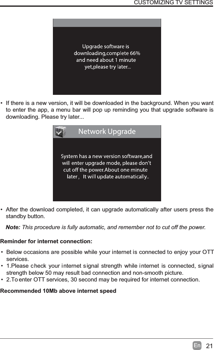 21En&bull; If there is a new version, it will be downloaded in the background. When you want to enter the app, a menu bar will pop up reminding you that upgrade software is downloading. Please try later...&bull; After the download completed, it can upgrade automatically after users press the standby button.Note: This procedure is fully automatic, and remember not to cut off the power. CUSTOMIZING TV SETTINGS&bull; Below occasions are possible while your internet is connected to enjoy your OTTservices.&bull; 1.Please c heck your internet signal strength while internet is connected, s ignalstrength below 50 may result bad connection and non-smooth picture.&bull; 2.To enter OTT services, 30 second may be required for internet connection.Reminder for internet connection:Recommended 10Mb above internet speed