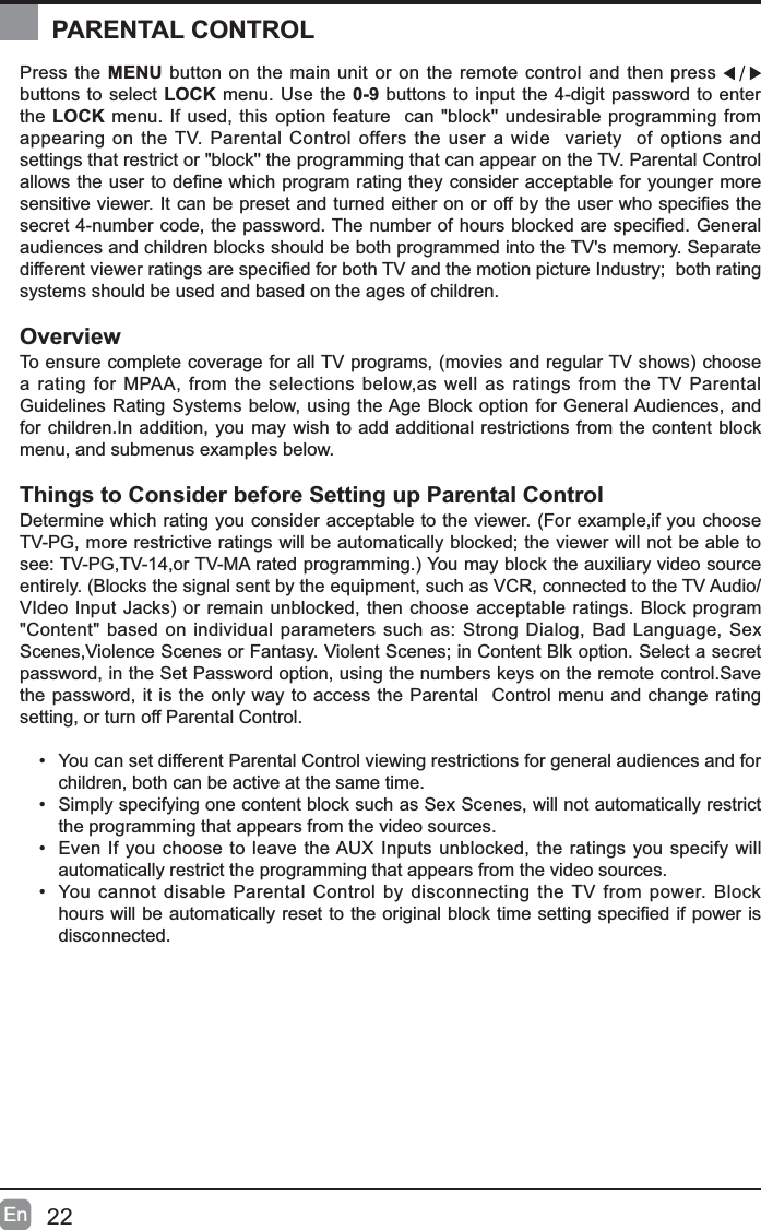 22EnPress the MENU button on the main unit or on the remote control and then press buttons to select LOCK menu. Use the 0-9 buttons to input the 4-digit password to enter the LOCK menu. If used, this option feature  can "block'' undesirable programming from appearing on the TV. Parental Control offers the user a wide  variety  of options and settings that restrict or "block'' the programming that can appear on the TV. Parental Control DOORZVWKHXVHUWRGH&iquest;QHZKLFKSURJUDPUDWLQJWKH\FRQVLGHUDFFHSWDEOHIRU\RXQJHUPRUHVHQVLWLYHYLHZHU,WFDQEHSUHVHWDQGWXUQHGHLWKHURQRURIIE\WKHXVHUZKRVSHFL&iquest;HVWKHVHFUHWQXPEHUFRGHWKHSDVVZRUG7KHQXPEHURIKRXUVEORFNHGDUHVSHFL&iquest;HG*HQHUDOaudiences and children blocks should be both programmed into the TV's memory. Separate GLIIHUHQWYLHZHUUDWLQJVDUHVSHFL&iquest;HGIRUERWK79DQGWKHPRWLRQSLFWXUH,QGXVWU\ERWKUDWLQJsystems should be used and based on the ages of children.Overview7RHQVXUHFRPSOHWHFRYHUDJHIRUDOO79SURJUDPVPRYLHVDQGUHJXODU79VKRZVFKRRVHa rating for MPAA, from the selections below,as well as ratings from the TV Parental Guidelines Rating Systems below, using the Age Block option for General Audiences, and for children.In addition, you may wish to add additional restrictions from the content block menu, and submenus examples below.Things to Consider before Setting up Parental ControlDetermine which rating you consider acceptable to the viewer. (For example,if you choose TV-PG, more restrictive ratings will be automatically blocked; the viewer will not be able to VHH793*79RU790$UDWHGSURJUDPPLQJ<RXPD\EORFNWKHDX[LOLDU\YLGHRVRXUFHentirely. (Blocks the signal sent by the equipment, such as VCR, connected to the TV Audio/9,GHR,QSXW-DFNVRUUHPDLQXQEORFNHGWKHQFKRRVHDFFHSWDEOHUDWLQJV%ORFNSURJUDP"Content" based on individual parameters such as: Strong Dialog, Bad Language, Sex Scenes,Violence Scenes or Fantasy. Violent Scenes; in Content Blk option. Select a secret password, in the Set Password option, using the numbers keys on the remote control.Save the password, it is the only way to access the Parental  Control menu and change rating setting, or turn off Parental Control.&bull; You can set different Parental Control viewing restrictions for general audiences and for children, both can be active at the same time.&bull; Simply specifying one content block such as Sex Scenes, will not automatically restrict the programming that appears from the video sources.&bull; Even If you choose to leave the AUX Inputs unblocked, the ratings you specify will automatically restrict the programming that appears from the video sources.&bull; You cannot disable Parental Control by disconnecting the TV from power. Block KRXUVZLOOEHDXWRPDWLFDOO\UHVHWWRWKHRULJLQDOEORFNWLPHVHWWLQJVSHFL&iquest;HGLISRZHULVdisconnected.PARENTAL CONTROL