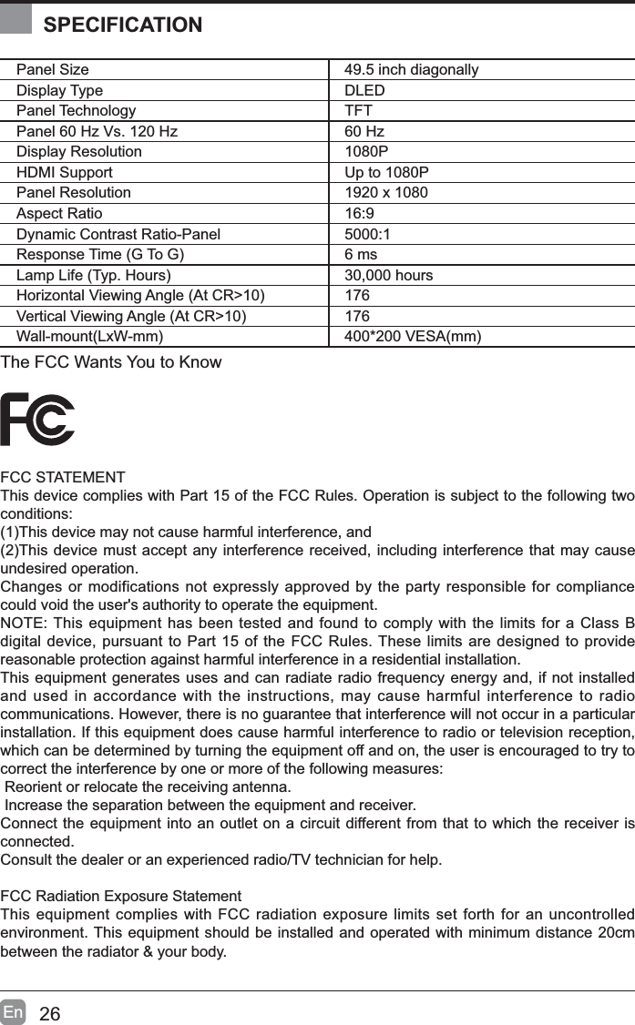26EnPanel Size 49.5 inch diagonally Display Type DLEDPanel Technology  TFTPanel 60 Hz Vs. 120 Hz 60 HzDisplay Resolution  1080PHDMI Support Up to 1080PPanel Resolution  1920 x 1080Aspect Ratio 16:9Dynamic Contrast Ratio-Panel 5000:15HVSRQVH7LPH*7R* 6 ms/DPS/LIH7\S+RXUV 30,000 hours+RUL]RQWDO9LHZLQJ$QJOH$W&amp;5! 1769HUWLFDO9LHZLQJ$QJOH$W&amp;5! 176:DOOPRXQW/[:PP 9(6$PPThe FCC Wants You to KnowFCC STATEMENTThis device complies with Part 15 of the FCC Rules. Operation is subject to the following two conditions:7KLVGHYLFHPD\QRWFDXVHKDUPIXOLQWHUIHUHQFHDQG7KLVGHYLFHPXVWDFFHSWDQ\LQWHUIHUHQFHUHFHLYHGLQFOXGLQJLQWHUIHUHQFHWKDWPD\FDXVHundesired operation. Changes or modifications not expressly approved by the party responsible for compliance could void the user's authority to operate the equipment.NOTE: This equipment has been tested and found to comply with the limits for a Class B digital device, pursuant to Part 15 of the FCC Rules. These limits are designed to provide reasonable protection against harmful interference in a residential installation.This equipment generates uses and can radiate radio frequency energy and, if not installed and used in accordance with the instructions, may cause harmful interference to radio communications. However, there is no guarantee that interference will not occur in a particular installation. If this equipment does cause harmful interference to radio or television reception, which can be determined by turning the equipment off and on, the user is encouraged to try to correct the interference by one or more of the following measures: Reorient or relocate the receiving antenna. Increase the separation between the equipment and receiver.Connect the equipment into an outlet on a circuit different from that to which the receiver is connected.Consult the dealer or an experienced radio/TV technician for help.FCC Radiation Exposure StatementThis equipment complies with FCC radiation exposure limits set forth for an uncontrolled environment. This equipment should be installed and operated with minimum distance 20cm between the radiator &amp; your body.SPECIFICATION