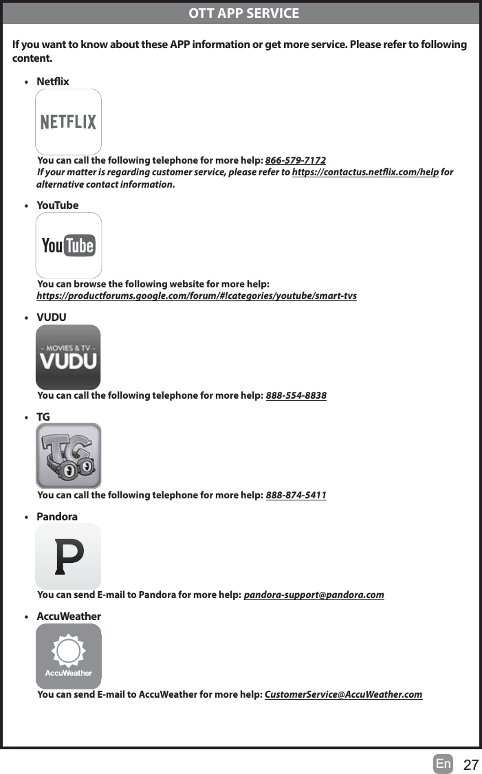27En  OTT APP SERVICEIf you want to know about these APP information or get more service. Please refer to following content.&bull; NetixYou can call the following telephone for more help: 866-579-7172If your matter is regarding customer service, please refer to https://contactus.netix.com/help for             alternative contact information.&bull;YouTubeYou can browse the following website for more help:https://productforums.google.com/forum/#!categories/youtube/smart-tvs&bull; VUDUYou can call the following telephone for more help: 888-554-8838&bull;TGYou can call the following telephone for more help: 888-874-5411&bull; PandoraYou can send E-mail to Pandora for more help: pandora-support@pandora.com&bull; AccuWeatherYou can send E-mail to AccuWeather for more help: CustomerService@AccuWeather.com