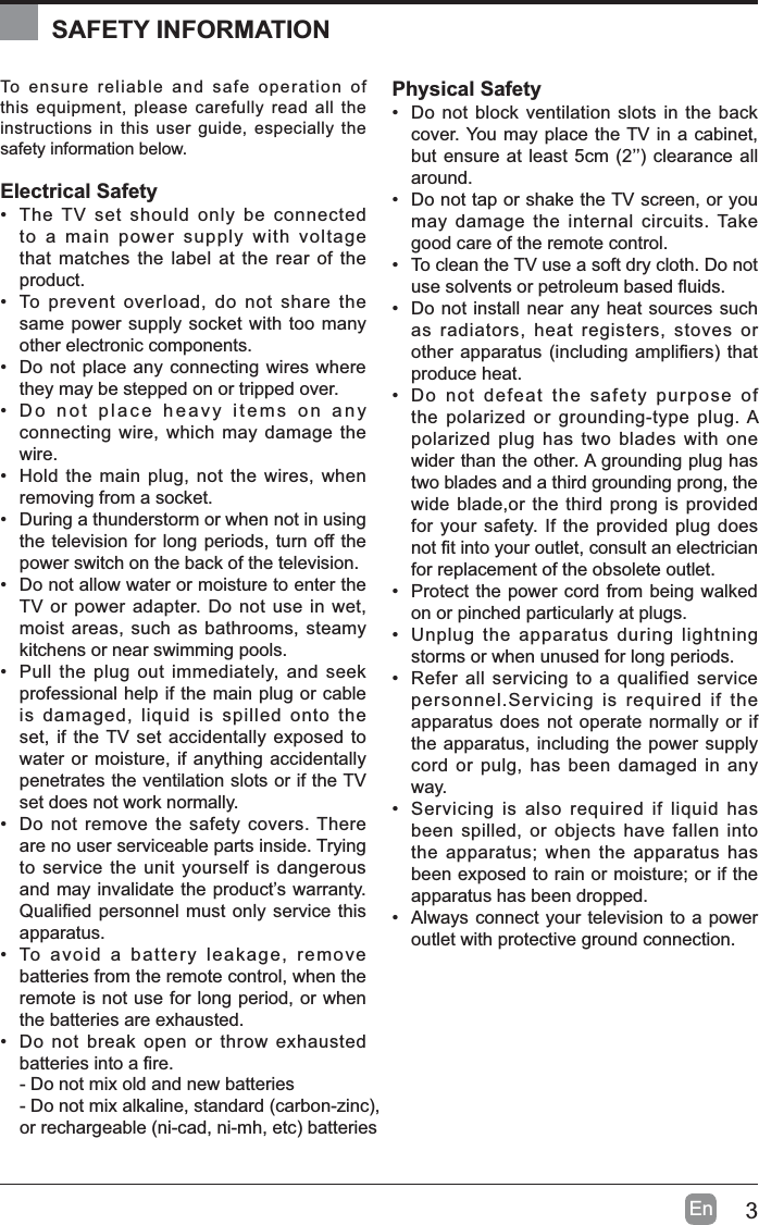 3EnTo ensure reliable and safe operation of this equipment, please carefully read all the instructions in this user guide, especially the safety information below.Electrical Safety&bull; The TV set should only be connected to a main power supply with voltage that matches the label at the rear of the product.&bull; To prevent overload, do not share the same power supply socket with too many other electronic components.&bull; Do not place any connecting wires where they may be stepped on or tripped over.&bull; Do not place heavy items on any connecting wire, which may damage the wire.&bull; Hold the main plug, not the wires, when removing from a socket.&bull; During a thunderstorm or when not in using the television for long periods, turn off the power switch on the back of the television.&bull; Do not allow water or moisture to enter the TV or power adapter. Do not use in wet, moist areas, such as bathrooms, steamy kitchens or near swimming pools.&bull; Pull the plug out immediately, and seek professional help if the main plug or cable is damaged, liquid is spilled onto the set, if the TV set accidentally exposed to water or moisture, if anything accidentally penetrates the ventilation slots or if the TV set does not work normally.&bull; Do not remove the safety covers. There are no user serviceable parts inside. Trying to service the unit yourself is dangerous and may invalidate the product&rsquo;s warranty. 4XDOL&iquest;HGSHUVRQQHOPXVWRQO\VHUYLFHWKLVapparatus.&bull; To avoid a battery leakage, remove batteries from the remote control, when the remote is not use for long period, or when the batteries are exhausted.&bull; Do not break open or throw exhausted EDWWHULHVLQWRD&iquest;UHPhysical Safety&bull; Do not block ventilation slots in the back cover. You may place the TV in a cabinet, EXWHQVXUHDWOHDVWFP&para;&para;FOHDUDQFHDOOaround.&bull; Do not tap or shake the TV screen, or you may damage the internal circuits. Take good care of the remote control.&bull; To clean the TV use a soft dry cloth. Do not XVHVROYHQWVRUSHWUROHXPEDVHG&Agrave;XLGV&bull; Do not install near any heat sources such as radiators, heat registers, stoves or RWKHUDSSDUDWXVLQFOXGLQJDPSOL&iquest;HUVWKDWproduce heat.&bull; Do not defeat the safety purpose of the polarized or grounding-type plug. A polarized plug has two blades with one wider than the other. A grounding plug has two blades and a third grounding prong, the wide blade,or the third prong is provided for your safety. If the provided plug does QRW&iquest;WLQWR\RXURXWOHWFRQVXOWDQHOHFWULFLDQfor replacement of the obsolete outlet. &bull; Protect the power cord from being walked on or pinched particularly at plugs. &bull; Unplug the apparatus during lightning storms or when unused for long periods.&bull; Refer all servicing to a qualified service personnel.Servicing is required if the apparatus does not operate normally or if the apparatus, including the power supply cord or pulg, has been damaged in any way.&bull; Servicing is also required if liquid has been spilled, or objects have fallen into the apparatus; when the apparatus has been exposed to rain or moisture; or if the apparatus has been dropped.&bull; Always connect your television to a power outlet with protective ground connection. SAFETY INFORMATION- Do not mix old and new batteries'RQRWPL[DONDOLQHVWDQGDUGFDUERQ]LQF,RUUHFKDUJHDEOHQLFDGQLPKHWFEDWWHULHV
