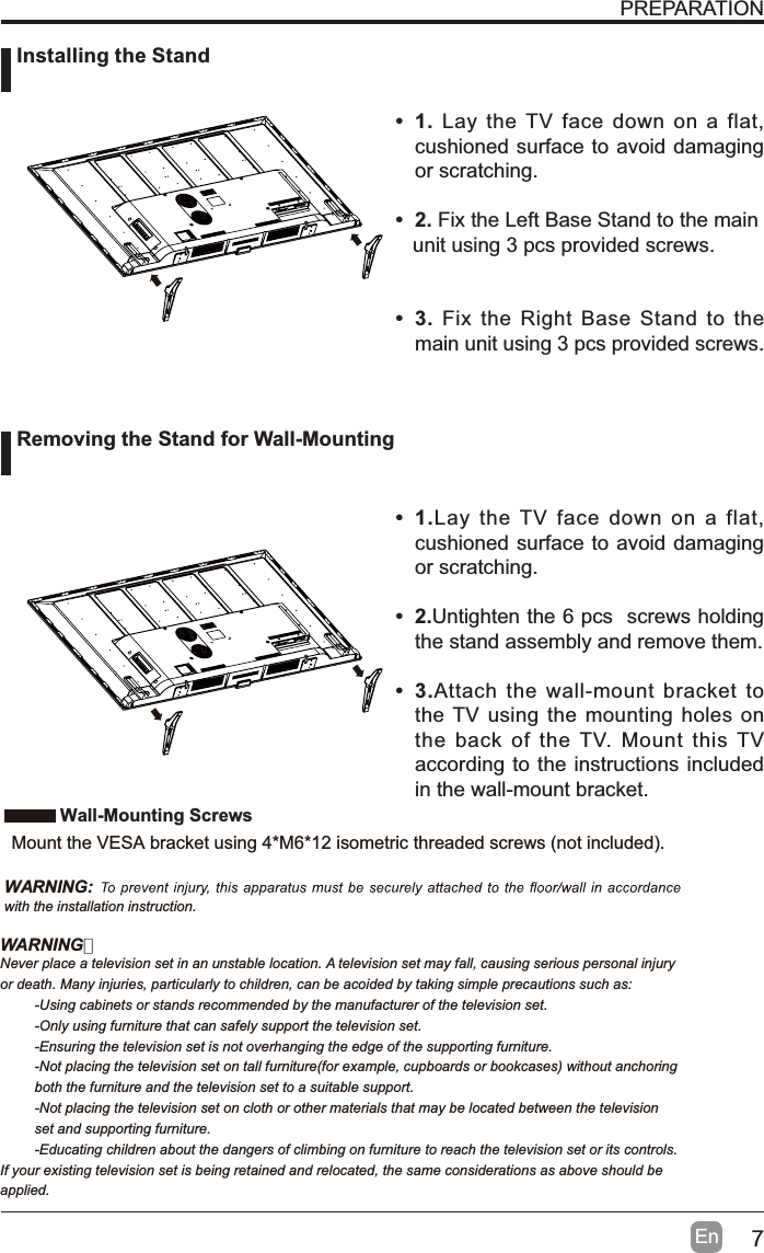 7EnPREPARATION&bull;1. Lay the TV face down on a flat, cushioned surface to avoid damaging or scratching.&bull;2.Fix the Left Base Stand to the main   unit using 3 pcs provided screws.&bull;3.Fix the Right Base Stand to the main unit using 3 pcs provided screws.&bull;1.Lay the TV face down on a flat, cushioned surface to avoid damaging or scratching.&bull;2.Untighten the 6 pcs  screws holding the stand assembly and remove them. &bull;3.Attach the wall-mount bracket to the TV using the mounting holes on the back of the TV. Mount this TV according to the instructions included in the wall-mount bracket.  Installing the StandRemoving the Stand for Wall-MountingWall-Mounting Screws0RXQWWKH9(6$EUDFNHWXVLQJ0LVRPHWULFWKUHDGHGVFUHZVQRWLQFOXGHGWARNING:with the installation instruction.WARNING：Never place a television set in an unstable location. A television set may fall, causing serious personal injuryor death. Many injuries, particularly to children, can be acoided by taking simple precautions such as:-Using cabinets or stands recommended by the manufacturer of the television set.-Only using furniture that can safely support the television set.-Ensuring the television set is not overhanging the edge of the supporting furniture.-Not placing the television set on tall furniture(for example, cupboards or bookcases) without anchoring both the furniture and the television set to a suitable support.-Not placing the television set on cloth or other materials that may be located between the television set and supporting furniture.-Educating children about the dangers of climbing on furniture to reach the television set or its controls.If your existing television set is being retained and relocated, the same considerations as above should be applied.