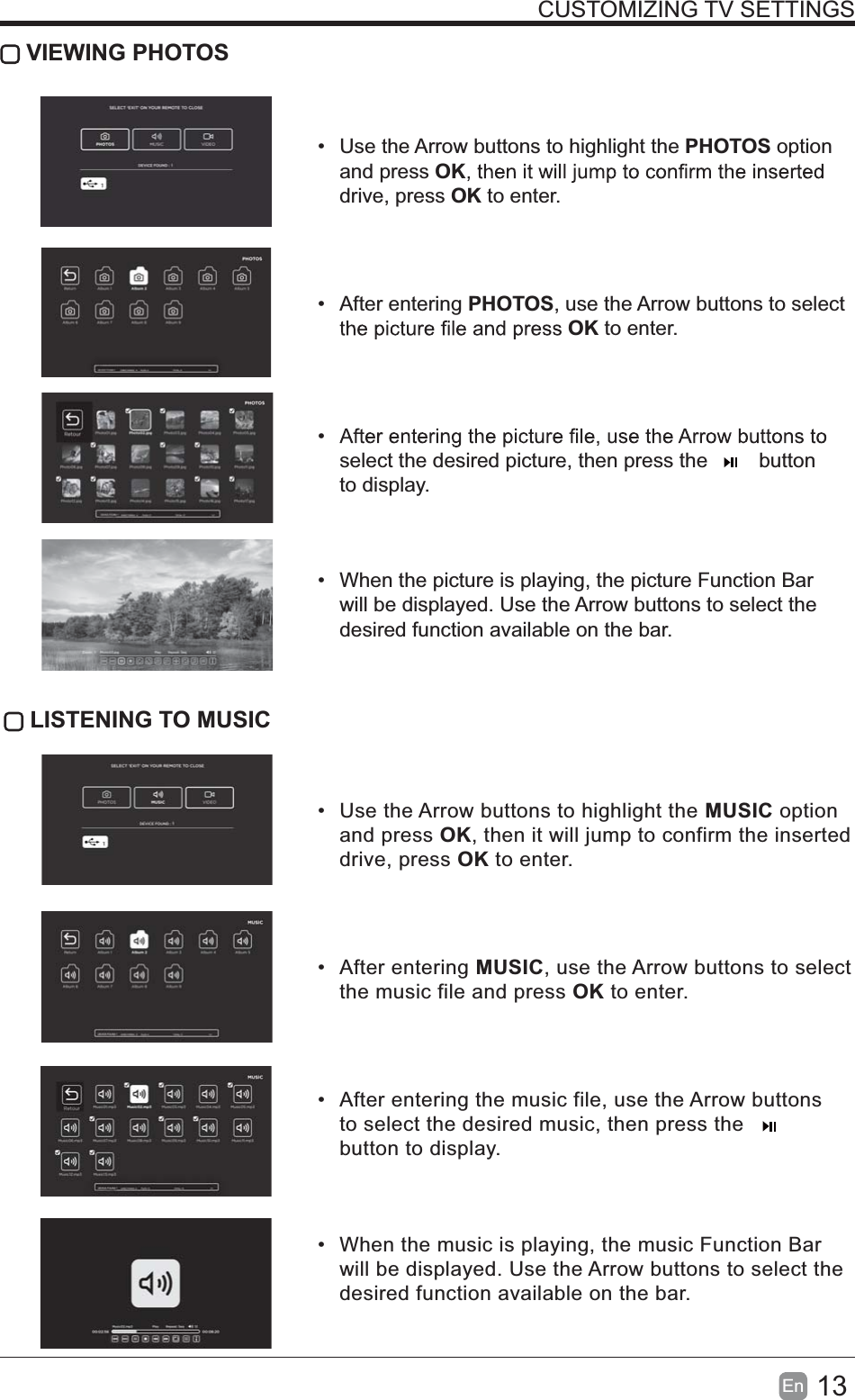 13En  CUSTOMIZING TV SETTINGS VIEWING PHOTOS  Use the Arrow buttons to highlight the PHOTOS option and press OKdrive, press OK to enter. After entering PHOTOS, use the Arrow buttons to select OK to enter. select the desired picture, then press the         button to display.  When the picture is playing, the picture Function Bar will be displayed. Use the Arrow buttons to select the desired function available on the bar. LISTENING TO MUSIC  Use the Arrow buttons to highlight the MUSIC option and press OK, then it will jump to confirm the inserted drive, press OK to enter. After entering MUSIC, use the Arrow buttons to select the music file and press OK to enter.  After entering the music file, use the Arrow buttons to select the desired music, then press the button to display.  When the music is playing, the music Function Bar will be displayed. Use the Arrow buttons to select the desired function available on the bar.