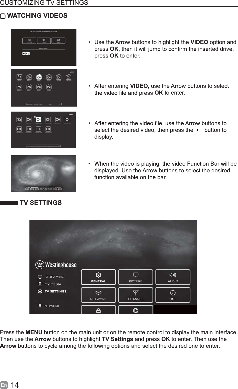 14En  CUSTOMIZING TV SETTINGS WATCHING VIDEOS  Use the Arrow buttons to highlight the VIDEO option and press OKpress OK to enter. After entering VIDEO, use the Arrow buttons to select OK to enter.  select the desired video, then press the       button to display.  When the video is playing, the video Function Bar will be displayed. Use the Arrow buttons to select the desired function available on the bar. TV SETTINGSPress the MENU button on the main unit or on the remote control to display the main interface. Then use the Arrow buttons to highlight TV Settings and press OK to enter. Then use the Arrow buttons to cycle among the following options and select the desired one to enter. 