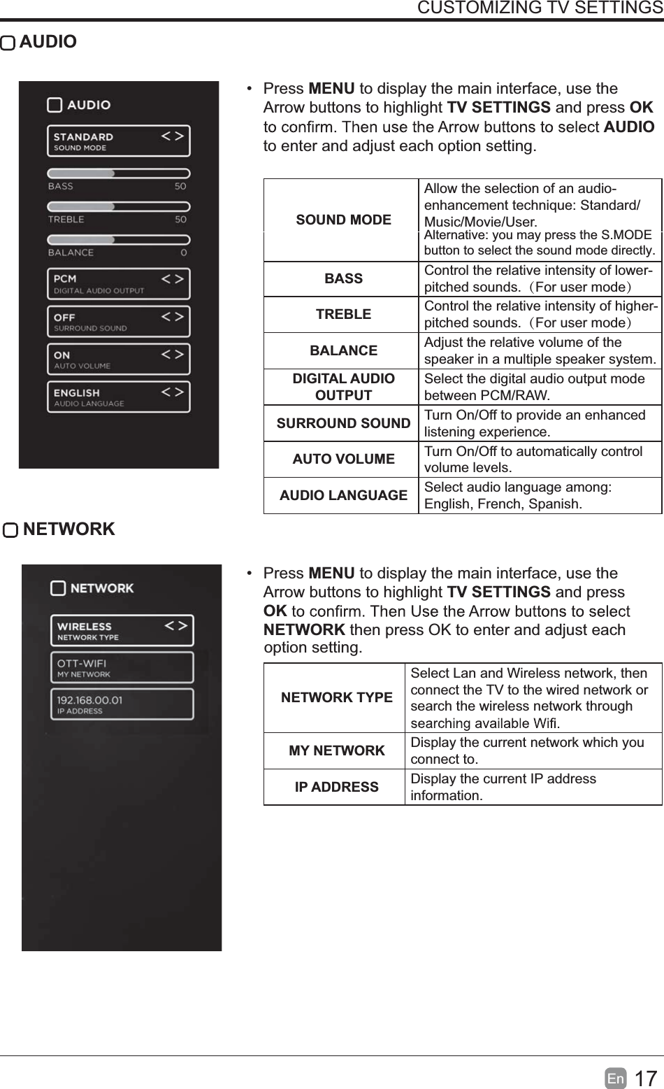 17En  CUSTOMIZING TV SETTINGS AUDIO Press MENU to display the main interface, use the Arrow buttons to highlight TV SETTINGS and press OK AUDIO to enter and adjust each option setting.   SOUND MODEAllow the selection of an audio-enhancement technique: Standard/Music/Movie/User.BASS Control the relative intensity of lower-pitched sounds.（For user mode）TREBLE Control the relative intensity of higher-pitched sounds.（For user mode）BALANCE Adjust the relative volume of the speaker in a multiple speaker system.DIGITAL AUDIO OUTPUTSelect the digital audio output mode between PCM/RAW.SURROUND SOUND Turn On/Off to provide an enhanced listening experience.AUTO VOLUME Turn On/Off to automatically control volume levels.AUDIO LANGUAGE Select audio language among: English, French, Spanish. NETWORK Press MENU to display the main interface, use the Arrow buttons to highlight TV SETTINGS and press OKNETWORK then press OK to enter and adjust each NETWORK TYPESelect Lan and Wireless network, then connect the TV to the wired network or search the wireless network through MY NETWORK Display the current network which you connect to.IP ADDRESS Display the current IP address information.Alternative: you may press the S.MODE button to select the sound mode directly.option setting. 