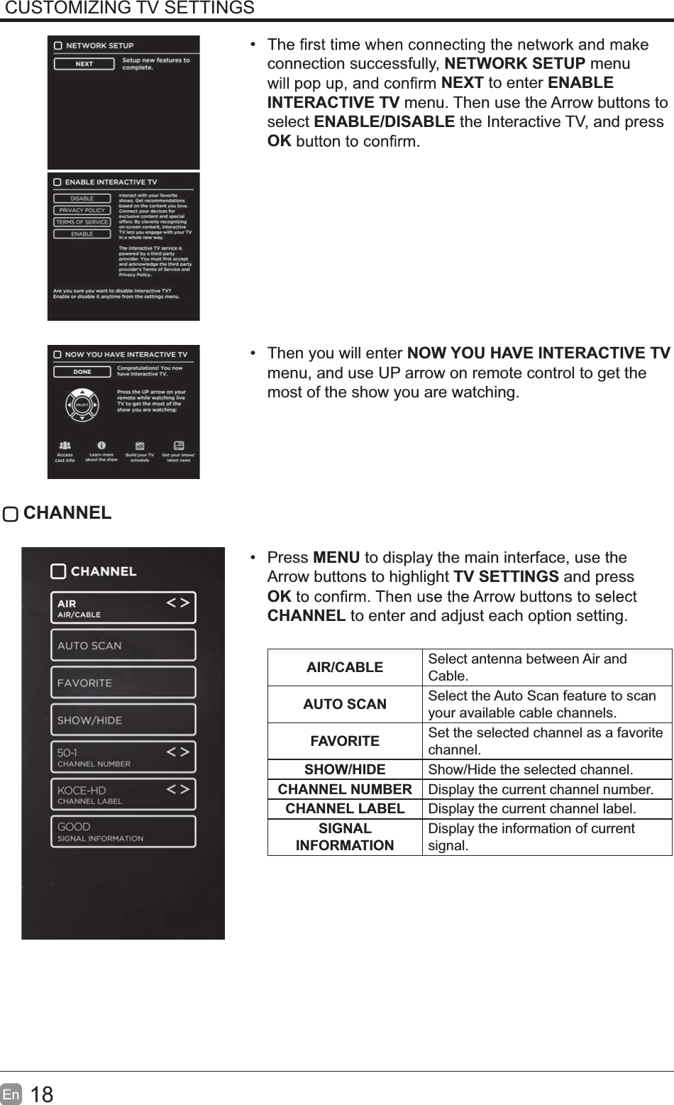 18En  CUSTOMIZING TV SETTINGS connection successfully, NETWORK SETUP menu NEXT to enter ENABLE INTERACTIVE TV menu. Then use the Arrow buttons to select ENABLE/DISABLE the Interactive TV, and press OK  Then you will enter NOW YOU HAVE INTERACTIVE TV menu, and use UP arrow on remote control to get the most of the show you are watching. CHANNEL Press MENU to display the main interface, use the Arrow buttons to highlight TV SETTINGS and press OKCHANNEL to enter and adjust each option setting. AIR/CABLE Select antenna between Air and Cable.AUTO SCAN Select the Auto Scan feature to scan your available cable channels.FAVORITE Set the selected channel as a favorite channel.SHOW/HIDE Show/Hide the selected channel.CHANNEL NUMBER Display the current channel number.CHANNEL LABEL Display the current channel label.SIGNAL INFORMATIONDisplay the information of current signal.