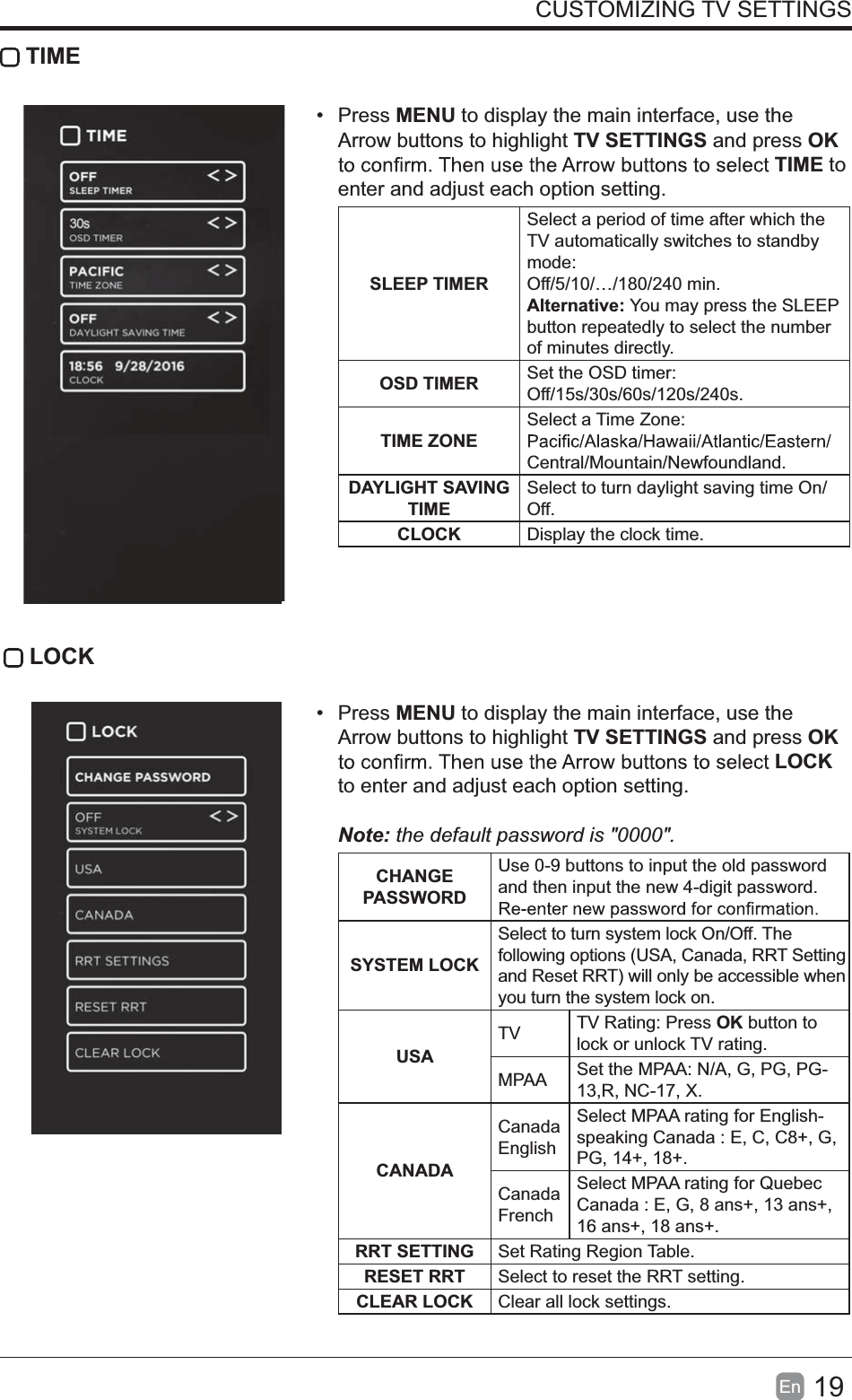 19En  CUSTOMIZING TV SETTINGS TIME Press MENU to display the main interface, use the Arrow buttons to highlight TV SETTINGS and press OK TIME to enter and adjust each option setting.SLEEP TIMERSelect a period of time after which the TV automatically switches to standby mode:Off/5/10/&hellip;/180/240 min. Alternative: You may press the SLEEP button repeatedly to select the number of minutes directly.OSD TIMER Set the OSD timer: Off/15s/30s/60s/120s/240s. TIME ZONESelect a Time Zone: Central/Mountain/Newfoundland.DAYLIGHT SAVING TIMESelect to turn daylight saving time On/Off.CLOCK Display the clock time. LOCK Press MENU to display the main interface, use the Arrow buttons to highlight TV SETTINGS and press OK LOCK to enter and adjust each option setting. Note:thedefaultpasswordis"0000".  CHANGE PASSWORDUse 0-9 buttons to input the old password and then input the new 4-digit password. SYSTEM LOCKSelect to turn system lock On/Off. The following options (USA, Canada, RRT Setting and Reset RRT) will only be accessible when you turn the system lock on.USATV TV Rating: Press OK button to lock or unlock TV rating.MPAA Set the MPAA: N/A, G, PG, PG-13,R, NC-17, X.CANADACanada EnglishSelect MPAA rating for English-speaking Canada : E, C, C8+, G, PG, 14+, 18+.Canada FrenchSelect MPAA rating for Quebec Canada : E, G, 8 ans+, 13 ans+, 16 ans+, 18 ans+.RRT SETTING Set Rating Region Table.RESET RRT Select to reset the RRT setting.CLEAR LOCK Clear all lock settings. 
