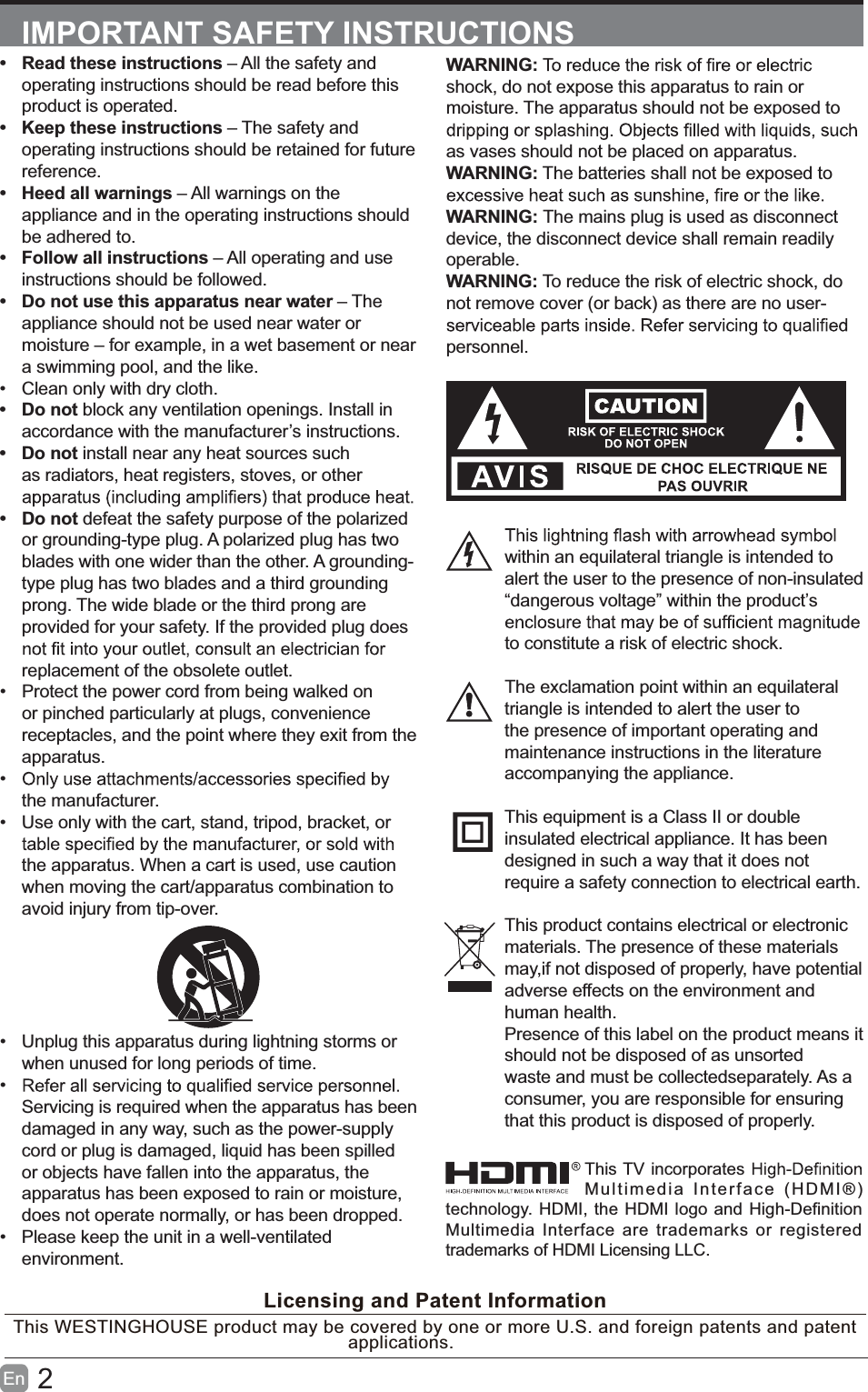 2En  IMPORTANT SAFETY INSTRUCTIONSWARNING:shock, do not expose this apparatus to rain or moisture. The apparatus should not be exposed to as vases should not be placed on apparatus. WARNING: The batteries shall not be exposed to WARNING: The mains plug is used as disconnect device, the disconnect device shall remain readily operable.WARNING: To reduce the risk of electric shock, do not remove cover (or back) as there are no user-personnel.within an equilateral triangle is intended to alert the user to the presence of non-insulated &ldquo;dangerous voltage&rdquo; within the product&rsquo;s to constitute a risk of electric shock.The exclamation point within an equilateral triangle is intended to alert the user to the presence of important operating and maintenance instructions in the literature accompanying the appliance. This equipment is a Class II or double insulated electrical appliance. It has been designed in such a way that it does not require a safety connection to electrical earth.This product contains electrical or electronicmaterials. The presence of these materialsmay,if not disposed of properly, have potentialadverse effects on the environment and human health.Presence of this label on the product means itshould not be disposed of as unsorted waste and must be collectedseparately. As a consumer, you are responsible for ensuring that this product is disposed of properly.  Read these instructions &ndash; All the safety and operating instructions should be read before this product is operated.   Keep these instructions &ndash; The safety and operating instructions should be retained for future reference.   Heed all warnings &ndash; All warnings on the appliance and in the operating instructions should be adhered to.  Follow all instructions &ndash; All operating and use instructions should be followed.   Do not use this apparatus near water &ndash; The appliance should not be used near water or moisture &ndash; for example, in a wet basement or near a swimming pool, and the like.  Clean only with dry cloth. Do not block any ventilation openings. Install in accordance with the manufacturer&rsquo;s instructions. Do not install near any heat sources such as radiators, heat registers, stoves, or other  Do not defeat the safety purpose of the polarized or grounding-type plug. A polarized plug has two blades with one wider than the other. A grounding-type plug has two blades and a third grounding prong. The wide blade or the third prong are provided for your safety. If the provided plug does replacement of the obsolete outlet.  Protect the power cord from being walked on or pinched particularly at plugs, convenience receptacles, and the point where they exit from the apparatus. the manufacturer.  Use only with the cart, stand, tripod, bracket, or the apparatus. When a cart is used, use caution when moving the cart/apparatus combination to avoid injury from tip-over.   Unplug this apparatus during lightning storms or when unused for long periods of time. Servicing is required when the apparatus has been damaged in any way, such as the power-supply cord or plug is damaged, liquid has been spilled or objects have fallen into the apparatus, the apparatus has been exposed to rain or moisture, does not operate normally, or has been dropped.  Please keep the unit in a well-ventilated environment.Licensing and Patent InformationThis WESTINGHOUSE product may be covered by one or more U.S. and foreign patents and patent applica tions.  This TV incorporates   Multimedia Interface (HDMI&reg;)technology. HDMI, the HDMI logo and High-Definition Multimedia Interface are trademarks or registered trademarks of HDMI Licensing LLC.