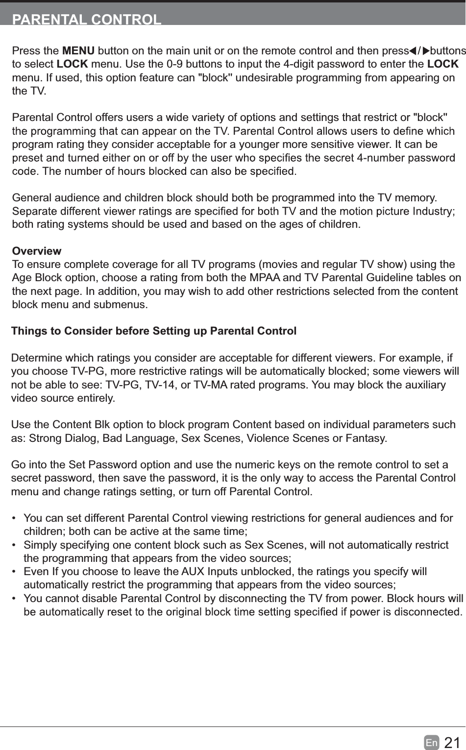 21En  PARENTAL CONTROLPress the MENU button on the main unit or on the remote control and then press   /    buttons to select LOCK menu. Use the 0-9 buttons to input the 4-digit password to enter the LOCK menu. If used, this option feature can "block'' undesirable programming from appearing on the TV.Parental Control offers users a wide variety of options and settings that restrict or "block'' program rating they consider acceptable for a younger more sensitive viewer. It can be General audience and children block should both be programmed into the TV memory. both rating systems should be used and based on the ages of children.OverviewTo ensure complete coverage for all TV programs (movies and regular TV show) using the Age Block option, choose a rating from both the MPAA and TV Parental Guideline tables on the next page. In addition, you may wish to add other restrictions selected from the content block menu and submenus.Things to Consider before Setting up Parental ControlDetermine which ratings you consider are acceptable for different viewers. For example, if you choose TV-PG, more restrictive ratings will be automatically blocked; some viewers will not be able to see: TV-PG, TV-14, or TV-MA rated programs. You may block the auxiliary video source entirely.Use the Content Blk option to block program Content based on individual parameters such as: Strong Dialog, Bad Language, Sex Scenes, Violence Scenes or Fantasy.Go into the Set Password option and use the numeric keys on the remote control to set a secret password, then save the password, it is the only way to access the Parental Control menu and change ratings setting, or turn off Parental Control.  You can set different Parental Control viewing restrictions for general audiences and for children; both can be active at the same time;  Simply specifying one content block such as Sex Scenes, will not automatically restrict the programming that appears from the video sources;  Even If you choose to leave the AUX Inputs unblocked, the ratings you specify will automatically restrict the programming that appears from the video sources;  You cannot disable Parental Control by disconnecting the TV from power. Block hours will 