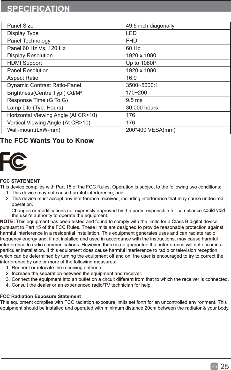 25En  SPECIFICATIONPanel Size 49.5 inch diagonally Display Type LEDPanel Technology  FHDPanel 60 Hz Vs. 120 Hz 60 HzDisplay Resolution  1920 x 1080HDMI Support Up to 1080PPanel Resolution  1920 x 1080Aspect Ratio 16:9Dynamic Contrast Ratio-Panel 3500~5000:1Response Time (G To G) 9.5 msLamp Life (Typ. Hours) 30,000 hoursHorizontal Viewing Angle (At CR>10) 176Vertical Viewing Angle (At CR>10) 176Wall-mount(LxW-mm) 200*400 VESA(mm)The FCC Wants You to KnowFCC STATEMENTThis device complies with Part 15 of the FCC Rules. Operation is subject to the following two conditions:1. This device may not cause harmful interference, and2. This device must accept any interference received, including interference that may cause undesired  the user's authority to operate the equipment.NOTE: This equipment has been tested and found to comply with the limits for a Class B digital device, pursuant to Part 15 of the FCC Rules. These limits are designed to provide reasonable protection against harmful interference in a residential installation. This equipment generates uses and can radiate radio frequency energy and, if not installed and used in accordance with the instructions, may cause harmful interference to radio communications. However, there is no guarantee that interference will not occur in a particular installation. If this equipment does cause harmful interference to radio or television reception, which can be determined by turning the equipment off and on, the user is encouraged to try to correct the interference by one or more of the following measures:1. Reorient or relocate the receiving antenna.2. Increase the separation between the equipment and receiver.3. Connect the equipment into an outlet on a circuit different from that to which the receiver is connected.4. Consult the dealer or an experienced radio/TV technician for help.FCC Radiation Exposure StatementThis equipment complies with FCC radiation exposure limits set forth for an uncontrolled environment. This equipment should be installed and operated with minimum distance 20cm between the radiator &amp; your body.Brightness(Centre Typ.) Cd/M&sup2;     170~200could void