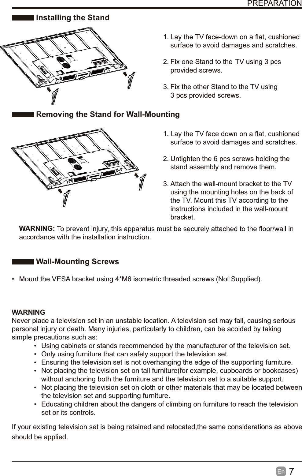 7En  PREPARATION Installing the Stand1. surface to avoid damages and scratches.2. Fix one Stand to the  TV using 3 pcs provided screws.3. Fix the other Stand to the  TV using 3 pcs provided screws. Removing the Stand for Wall-Mounting1. surface to avoid damages and scratches.2. Untighten the 6 pcs screws holding the stand assembly and remove them.    3. Attach the wall-mount bracket to the TV using the mounting holes on the back of the TV. Mount this TV according to the instructions included in the wall-mount bracket.  Wall-Mounting Screws  Mount the VESA bracket using 4*M6 isometric threaded screws (Not Supplied). WARNING:accordance with the installation instruction. WARNINGNever place a television set in an unstable location. A television set may fall, causing serious personal injury or death. Many injuries, particularly to children, can be acoided by taking simple precautions such as:  Using cabinets or stands recommended by the manufacturer of the television set.  Only using furniture that can safely support the television set.  Ensuring the television set is not overhanging the edge of the supporting furniture.  Not placing the television set on tall furniture(for example, cupboards or bookcases) without anchoring both the furniture and the television set to a suitable support.   Not placing the television set on cloth or other materials that may be located between the television set and supporting furniture.  Educating children about the dangers of climbing on furniture to reach the television set or its controls.If your existing television set is being retained and relocated,the same considerations as above should be applied.